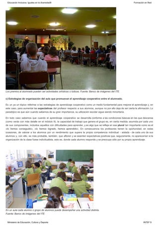 Los premios al alumnado pueden ser actividades artísticas o lúdicas. Fuente: Banco de imágenes del ITE.
c) Estrategias de organización del aula que promuevan el aprendizaje cooperativo entre el alumnado.
Es un ya un tópico referirse a las estrategias de aprendizaje cooperativo como un medio fundamental para mejorar el aprendizaje y, en
este caso, para aumentar las expectativas del profesor respecto a sus alumnos, aunque no por ello deja de ser cierta la afirmación. Lo
paradójico es que aún cuando sabemos de su gran importancia, su utilización escolar sigue siendo minoritaria.
En todo caso sabemos que cuando el aprendizaje cooperativo se desarrolla conforme a las condiciones básicas en las que descansa
(como verás con más detalle en el módulo 9), la capacidad de trabajo que genera el grupo es, en cierta medida, asumida por cada uno
de sus componentes, incluidos aquellos con dificultades para aprender, y es algo que se refleja en ese plural tan importante como es el
«lo hemos conseguido», «lo hemos logrado, hemos aprendido». En consecuencia los profesores tienen la oportunidad, en estas
ocasiones, de valorar a los alumnos por un rendimiento que supera la propia competencia individual - aislada - de cada uno de sus
alumnos y, con ello, es más probable, también, que afloren y se asienten expectativas positivas que, seguramente, no aparecerían si la
organización de la clase fuese individualista, esto es, donde cada alumno responde y se preocupa sólo por su propio aprendizaje.
 
En un aula cada alumno o grupo de alumnos puede desempeñar una actividad distinta.
Fuente: Banco de imágenes del ITE
Educación Inclusiva. Iguales en la diversidad9 Formación en Red
Ministerio de Educación, Cultura y Deporte INTEF 9
 