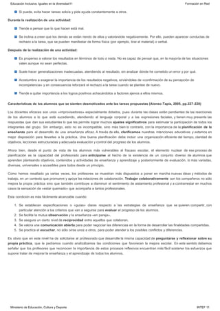 Si puede, evita hacer tareas solo/a y pide ayuda constantemente a otros.
Durante la realización de una actividad:
Tiende a pensar que lo que hacen está mal.
Se inclina a creer que los demás se están riendo de ellos y valorándole negativamente. Por ello, pueden aparecer conductas de
rechazo a la tarea, que se pueden manifestar de forma física (por ejemplo, tirar el material) o verbal.
Después de la realización de una actividad:
Es propenso a valorar los resultados en términos de todo o nada. No es capaz de pensar que, en la mayoría de las situaciones
valen aunque no sean perfectas.
Suele hacer generalizaciones inadecuadas, atendiendo al resultado, sin analizar dónde he cometido un error y por qué.
Acostumbra a exagerar la importancia de los resultados negativos, sirviéndoles de «confirmación de su percepción de
incompetencia» y en consecuencia reforzará el rechazo a la tarea cuando se plantee de nuevo.
Tiende a quitar importancia a los logros positivos achacándolos a factores ajenos a ellos mismos.
Características de los alumnos que se sienten desmotivados ante las tareas propuestas (Alonso-Tapia, 2005, pp.227-228)
Los docentes eficaces son unos «improvisadores» especialmente dotados, pues durante las clases están pendientes de las reacciones
de los alumnos a lo que está sucediendo, atendiendo al lenguaje corporal y a las expresiones faciales, y tienen muy presente las
respuestas que dan sus estudiantes lo que les permite lograr muchos ajustes significativos para estimular la participación de todos los
integrantes del grupo. Sin embargo, esto no es incompatible, sino más bien lo contrario, con la importancia de la planificación de la
enseñanza para el desarrollo de una enseñanza eficaz. A través de ella, clarificamos nuestras intenciones educativas y estamos en
mejor disposición para llevarlas a la práctica. Una buena planificación debe incluir una organización eficiente del tiempo, claridad de
objetivos, lecciones estructuradas y adecuada evaluación y control del progreso de los alumnos.
Ahora bien, desde el punto de vista de los alumnos más vulnerables al fracaso escolar, el elemento nuclear de ese proceso de
planificación es la capacidad del profesorado para anticiparse al hecho de la existencia de un conjunto diverso de alumnos que
aprenden planteando objetivos, contenidos y actividades de enseñanza y aprendizaje y posteriormente de evaluación, lo más variadas,
diversas, universales o accesibles para todos desde un principio.
Como hemos resaltado ya varias veces, los profesores se muestran más dispuestos a poner en marcha nuevas ideas y métodos de
trabajo, en un contexto que promueve y apoya las relaciones de colaboración. Trabajar colaborativamente con los compañeros no sólo
mejora la propia práctica sino que también contribuye a disminuir el sentimiento de aislamiento profesional y a contrarrestar en muchos
casos la sensación de «estar quemado» que acompaña a tantos profesionales.
Esta condición es más fácilmente alcanzable cuando:
1. Se establecen especificaciones o «guías» claras respecto a las estrategias de enseñanza que se quieren compartir, con
particular atención a los criterios que van a seguirse para evaluar el progreso de los alumnos.
2. Se facilita la mutua observación y la enseñanza «en pareja».
3. Se asegura un cierto nivel de reciprocidad entre aquellos que colaboran.
4. Se valora una comunicación abierta para poder negociar las diferencias en la forma de desarrollar las finalidades compartidas. 
5. Se practica el escuchar, no sólo oírse unos a otros, para poder atender a los posibles conflictos y diferencias.
Es obvio que en este nivel ha de solicitarse al profesorado que desarrolle la misma capacidad de preguntarse y reflexionar sobre su
propia práctica, que le pedíamos cuando analizábamos las condiciones que favorecen la mejora escolar. En este sentido debemos
señalar que los profesores que reconocen la importancia de estos procesos reflexivos encuentran más fácil sostener los esfuerzos que
supone tratar de mejorar la enseñanza y el aprendizaje de todos los alumnos.
Educación Inclusiva. Iguales en la diversidad11 Formación en Red
Ministerio de Educación, Cultura y Deporte INTEF 11
 