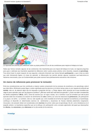 Un marco de referencia para promover la inclusión
Investiga
La capacidad del docente para reflexionar sobre su propia práctica es una de las condiciones para mejorar el trabajo en el aula.
Hasta aquí hemos revisado algunas de las condiciones más importantes para una mejora del trabajo en el aula, con algunas preguntas
para guiar o estimular esa importante capacidad de reflexionar sobre nuestra propia práctica como docentes, respecto al aprendizaje.
Toca ahora hacer lo propio respecto de esa segunda y relevante dimensión que hemos llamado participación, y que si bien es cierto
que está íntimamente ligada a la tarea de aprender, al diferenciarla nos permite abordar algunas cuestiones que hasta ahora no
habíamos mencionado y que son fundamentales para poder avanzar hacia planteamientos educativos más inclusivos.
Entre las consideraciones que han contribuido a mejorar nuestra comprensión de los procesos de enseñanza y de aprendizaje, está el
que éste último difícilmente puede llegar a cobrar significado para los alumnos si al mismo tiempo estos no son capaces de atribuirle un
sentido, esto es, de elaborar algún tipo de respuesta a preguntas del tipo: «¿Tengo alguna razón personal por la que considere que
valga la pena aprender esto que me propone el profesor? ¿Me hace sentir bien esta tarea de aprender? ¿Cómo me están considerando
los demás compañeros? (Miras, 2001). Entre las razones que, sin lugar a dudas, van a contribuir a que se considere que vale la pena
aprender están las vinculadas a la creación de sentimientos de valía o estima, así como las relaciones de pertenencia y de participación
a su grupo o al centro.  Lo contrario, esto es, todo aquello que, como resultado de la forma de organizar la enseñanza y el aprendizaje,
contribuya al desarrollo en determinados alumnos de  sentimientos y situaciones de fracaso reiterado, aislamiento, marginación,
minusvalía o de exclusión deben ser consideradas como barreras de primer orden para el aprendizaje. De ahí, como indicábamos en el
epígrafe anterior, la importancia específica que se le atribuye a la participación como concepto aglutinador del papel que desempeñan
los afectos, las emociones y las relaciones en la vida escolar de los alumnos.
Educación Inclusiva. Iguales en la diversidad12 Formación en Red
Ministerio de Educación, Cultura y Deporte INTEF 12
 