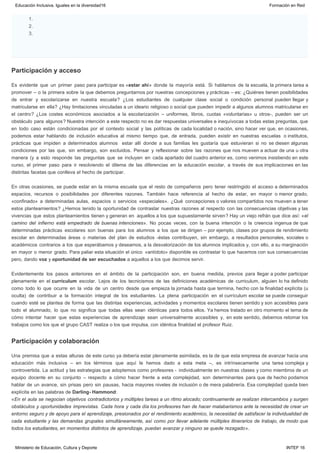 Participación y acceso
Participación y colaboración
1.
2.
3.  
Es evidente que un primer paso para participar es «estar ahí» donde la mayoría está. Si hablamos de la escuela, la primera tarea a
promover – o la primera sobre la que debemos preguntarnos por nuestras concepciones y prácticas – es: ¿Quiénes tienen posibilidades
de entrar y escolarizarse en nuestra escuela? ¿Los estudiantes de cualquier clase social o condición personal pueden llegar y
matricularse en ella? ¿Hay limitaciones vinculadas a un ideario religioso o social que pueden impedir a algunos alumnos matricularse en
el centro? ¿Los costes económicos asociados a la escolarización – uniformes, libros, cuotas «voluntarias» u otros-, pueden ser un
obstáculo para algunos? Nuestra intención a este respecto no es dar respuestas universales e inequívocas a todas estas preguntas, que
en todo caso están condicionadas por el contexto social y las políticas de cada localidad o nación, sino hacer ver que, en ocasiones,
podemos estar hablando de inclusión educativa al mismo tiempo que, de entrada, pueden existir en nuestras escuelas  o institutos,
prácticas que impiden a determinados alumnos  estar allí donde a sus familias les gustaría que estuvieran si no se diesen algunas
condiciones por las que, sin embargo, son excluidos. Pensar y reflexionar sobre las razones que nos mueven a actuar de una u otra
manera (y a esto responde las preguntas que se incluyen en cada apartado del cuadro anterior es, como venimos insistiendo en este
curso, el primer paso para ir resolviendo el dilema de las diferencias en la educación escolar, a través de sus implicaciones en las
distintas facetas que conlleva el hecho de participar.
En otras ocasiones, se puede estar en la misma escuela que el resto de compañeros pero tener restringido el acceso a determinados
espacios, recursos o posibilidades por diferentes razones. También hace referencia al hecho de estar, en mayor o menor grado,
«confinado» a determinadas aulas, espacios o servicios «especiales». ¿Qué concepciones o valores compartidos nos mueven a tener
estos planteamientos? ¿Hemos tenido la oportunidad de contrastar nuestras razones al respecto con las consecuencias objetivas y las
vivencias que estos planteamientos tienen y generan en  aquellos a los que supuestamente sirven? Hay un viejo refrán que dice así: «el
camino del infierno está empedrado de buenas intenciones». No pocas veces, con la buena intención o la creencia ingenua de que
determinadas prácticas escolares son buenas para los alumnos a los que se dirigen – por ejemplo, clases por grupos de rendimiento
escolar en determinadas áreas o materias del plan de estudios -éstas contribuyen, sin embargo, a resultados personales, sociales o
académicos contrarios a los que esperábamos y deseamos, a la desvalorización de los alumnos implicados y, con ello, a su marginación
en mayor o menor grado. Para paliar esta situación el único  «antídoto» disponible es contrastar lo que hacemos con sus consecuencias
pero, dando voz y oportunidad de ser escuchados a aquellos a los que decimos servir.
Evidentemente los pasos anteriores en el ámbito de la participación son, en buena medida, previos para llegar a poder participar
plenamente en el currículum escolar. Lejos de los tecnicismos de las definiciones académicas de curriculum, alguien lo ha definido
como todo lo que ocurre en la vida de un centro desde que empieza la jornada hasta que termina, hecho con la finalidad explícita (u
oculta) de contribuir a la formación integral de los estudiantes. La plena participación en el currículum escolar se puede conseguir
cuando esté se plantea de forma que las distintas experiencias, actividades y momentos escolares tienen sentido y son accesibles para
todo el alumnado, lo que no significa que todas ellas sean idénticas para todos ellos. Ya hemos tratado en otro momento el tema de
cómo intentar hacer que estas experiencias de aprendizaje sean universalmente accesibles y, en este sentido, debemos retomar los
trabajos como los que el grupo CAST realiza o los que impulsa, con idéntica finalidad el profesor Ruiz.
Una premisa que a estas alturas de este curso ya debería estar plenamente asimilada, es la de que esta empresa de avanzar hacia una
educación más inclusiva – en los términos que aquí le hemos dado a esta meta –, es intrínsecamente una tarea compleja y
controvertida. La actitud y las estrategias que adoptemos como profesores -  individualmente en nuestras clases y como miembros de un
equipo docente en su conjunto – respecto a cómo hacer frente a esta complejidad, son determinantes para que de hecho podamos
hablar de un avance, sin prisas pero sin pausas, hacia mayores niveles de inclusión o de mera palabrería. Esa complejidad queda bien
explícita en las palabras de Darling- Hammond:
«En el aula se negocian objetivos contradictorios y múltiples tareas a un ritmo alocado; continuamente se realizan intercambios y surgen
obstáculos y oportunidades imprevistas. Cada hora y cada día los profesores han de hacer malabarismos ante la necesidad de crear un
entorno seguro y de apoyo para el aprendizaje, presionados por el rendimiento académico, la necesidad de satisfacer la individualidad de
cada estudiante y las demandas grupales simultáneamente, así como por llevar adelante múltiples itinerarios de trabajo, de modo que
todos los estudiantes, en momentos distintos de aprendizaje, puedan avanzar y ninguno se quede rezagado».
Educación Inclusiva. Iguales en la diversidad16 Formación en Red
Ministerio de Educación, Cultura y Deporte INTEF 16
 