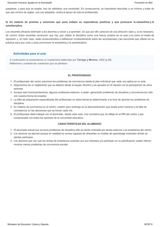 Actividades para el aula
aceptarse, y para que se acepte, han de satisfacer una necesidad. En consecuencia, es importante reducirlas a un mínimo y tratar de
que ese mínimo de reglas, una vez adoptado, reciba el apoyo de todo el profesorado.
b) Un sistema de premios y sanciones que pone énfasis en expectativas positivas y que promueve la autoestima y la
autodisciplina.
Los docentes eficaces estimulan a los alumnos a crecer y a aprender, sin que por ello carezcan de una dirección clara y, si es necesario,
de control. Estos docentes reconocen que hay que utilizar la disciplina como una fuerza positiva en el aula y no como un medio de
represión y, en todo caso, están acostumbrados a reflexionar constantemente sobre las recompensas y las sanciones que utilizan en su
práctica para que unas y otras promuevan la autoestima y la autodisciplina.
A continuación te presentamos un cuestionario elaborado por Torrego y Moreno, 2002 (p.58).
Reflexiona y contesta las cuestiones que se plantean:
EL PROFESORADO
1. El profesorado del centro soluciona los problemas de convivencia desde el plan individual que cada uno aplica en su aula.
2. Disponemos de un reglamento que se elabora desde el equipo directivo y se aprueba en el claustro sin la participación de otros
sectores
3. Aunque sea inconscientemente, algunos profesores estamos -o están- generando problemas de disciplina y convivencia tan sólo
con nuestra forma de enseñar.
4. La falta de preparación especializada del profesorado en estos temas es determinante a la hora de abordar los problemas de
disciplina.
5. En materia de convivencia en el centro, nuestro peor enemigo es la descoordinación que existe entre nosotros y la falta de
consistencia en las decisiones que se toman cada día.
6. El profesorado debe trabajar con el alumnado, desde cada aula, una normativa que se refleje en el RRI del centro y sea
consensuada con todos los sectores de la comunidad educativa.
CARACTERÍSTICAS DEL ALUMNADO
1. El alumnado actual que provoca problemas de disciplina sólo se siente motivado por temas externos a la enseñanza del centro.
2. Los alumnos se aburren porque en realidad no somos capaces de ofrecerles un modelo de aprendizaje motivador donde se
sientan partícipes. 
3. Los alumnos que ven que los temas de enseñanza conectan con sus intereses y/o participan en su planificación suelen ofrecer
muchos menos problemas de convivencia escolar.
Educación Inclusiva. Iguales en la diversidad8 Formación en Red
Ministerio de Educación, Cultura y Deporte INTEF 8
 