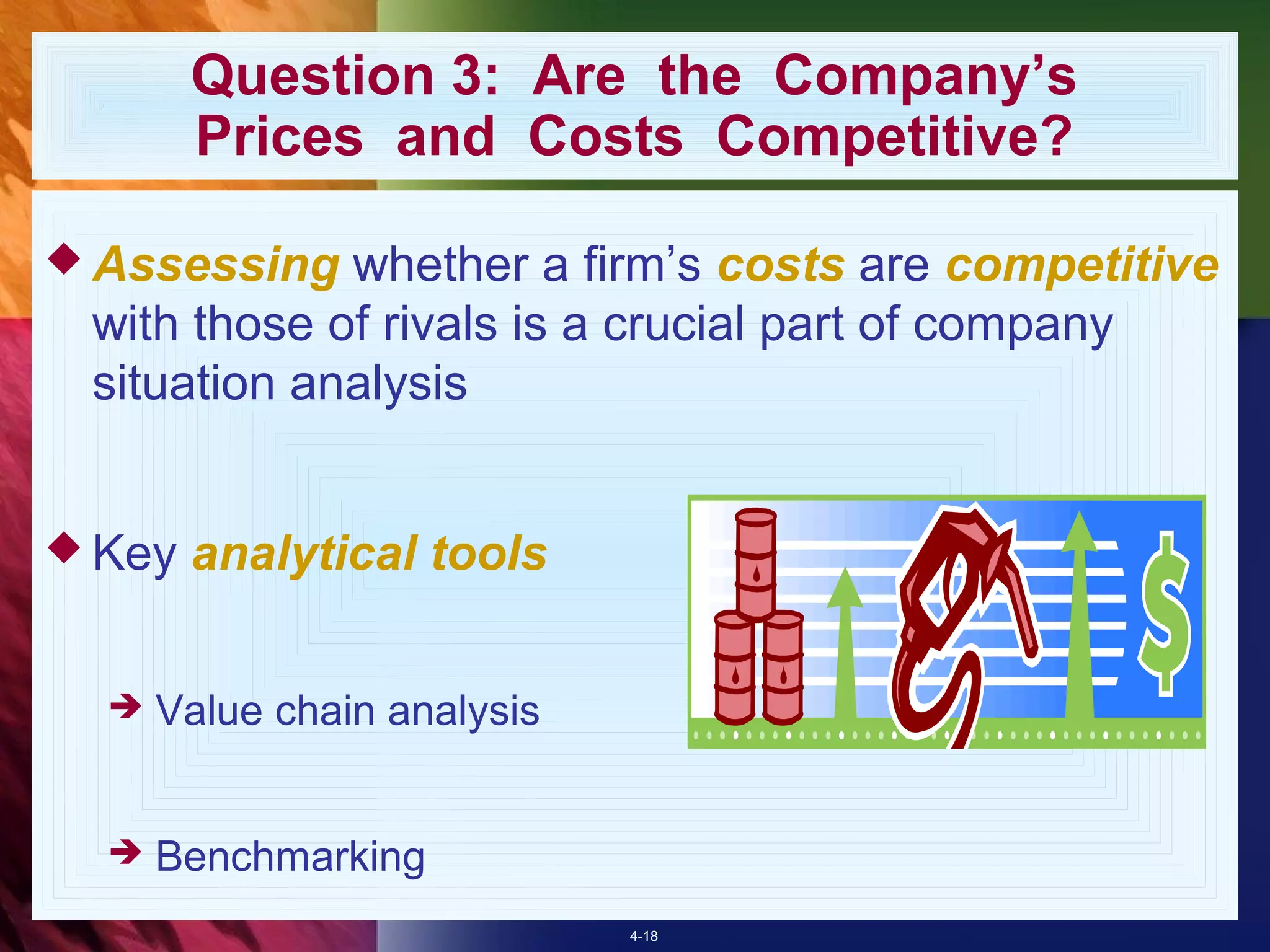Question 3: Are the Company’s
        Prices and Costs Competitive?

 Assessing  whether a firm’s costs are competitive
 with those of rivals is a crucial part of company
 situation analysis


 Key   analytical tools


     Value chain analysis


     Benchmarking
                             4-18
 
