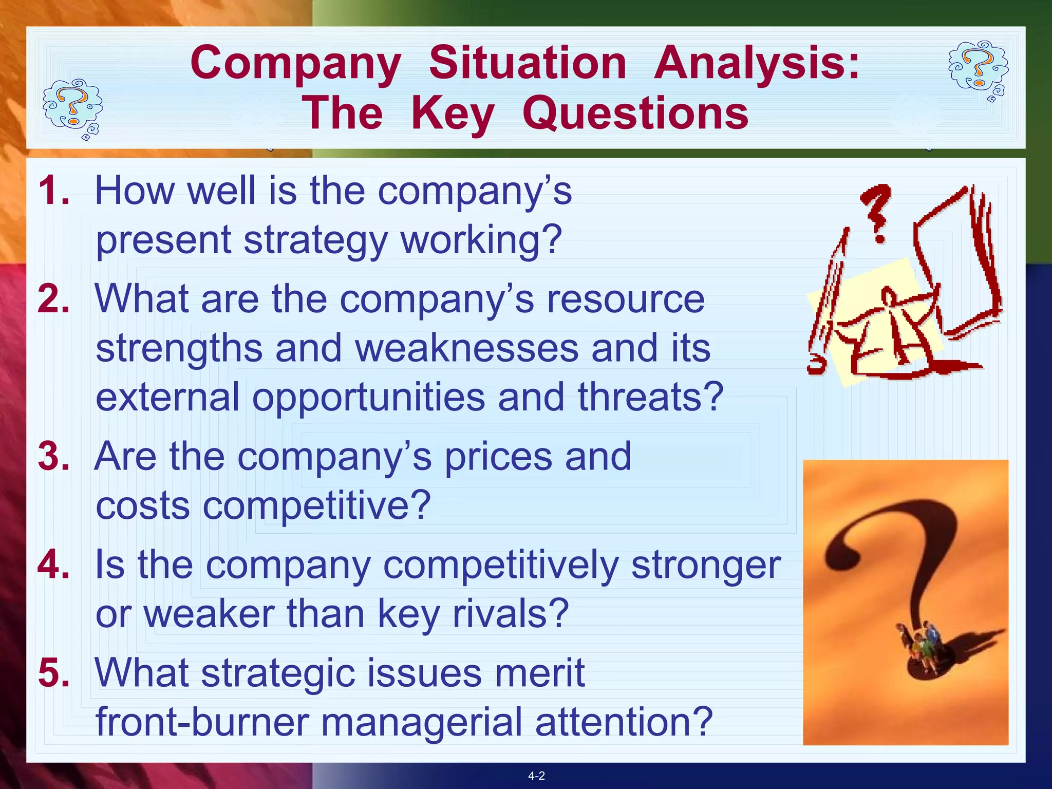 Company Situation Analysis:
           The Key Questions
1. How well is the company’s
   present strategy working?
2. What are the company’s resource
   strengths and weaknesses and its
   external opportunities and threats?
3. Are the company’s prices and
   costs competitive?
4. Is the company competitively stronger
   or weaker than key rivals?
5. What strategic issues merit
   front-burner managerial attention?
                          4-2
 