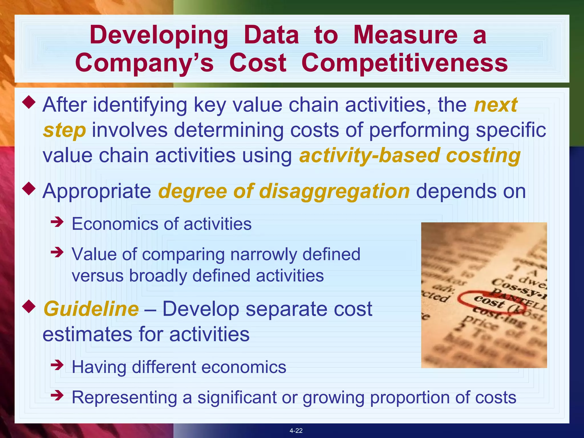 Developing Data to Measure a
       Company’s Cost Competitiveness
 Afteridentifying key value chain activities, the next
  step involves determining costs of performing specific
  value chain activities using activity-based costing
 Appropriate     degree of disaggregation depends on
      Economics of activities
      Value of comparing narrowly defined
       versus broadly defined activities
 Guideline  – Develop separate cost
  estimates for activities
      Having different economics
      Representing a significant or growing proportion of costs
                                    4-22
 