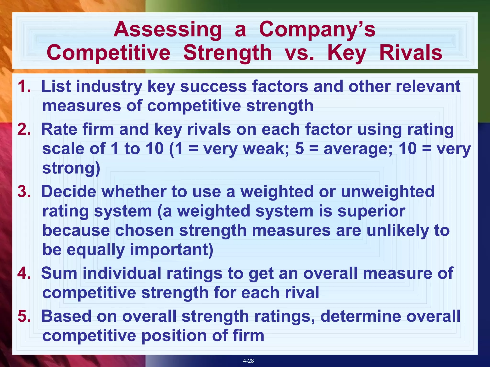 Assessing a Company’s
   Competitive Strength vs. Key Rivals
1. List industry key success factors and other relevant
   measures of competitive strength
2. Rate firm and key rivals on each factor using rating
   scale of 1 to 10 (1 = very weak; 5 = average; 10 = very
   strong)
3. Decide whether to use a weighted or unweighted
   rating system (a weighted system is superior
   because chosen strength measures are unlikely to
   be equally important)
4. Sum individual ratings to get an overall measure of
   competitive strength for each rival
5. Based on overall strength ratings, determine overall
   competitive position of firm
                            4-28
 
