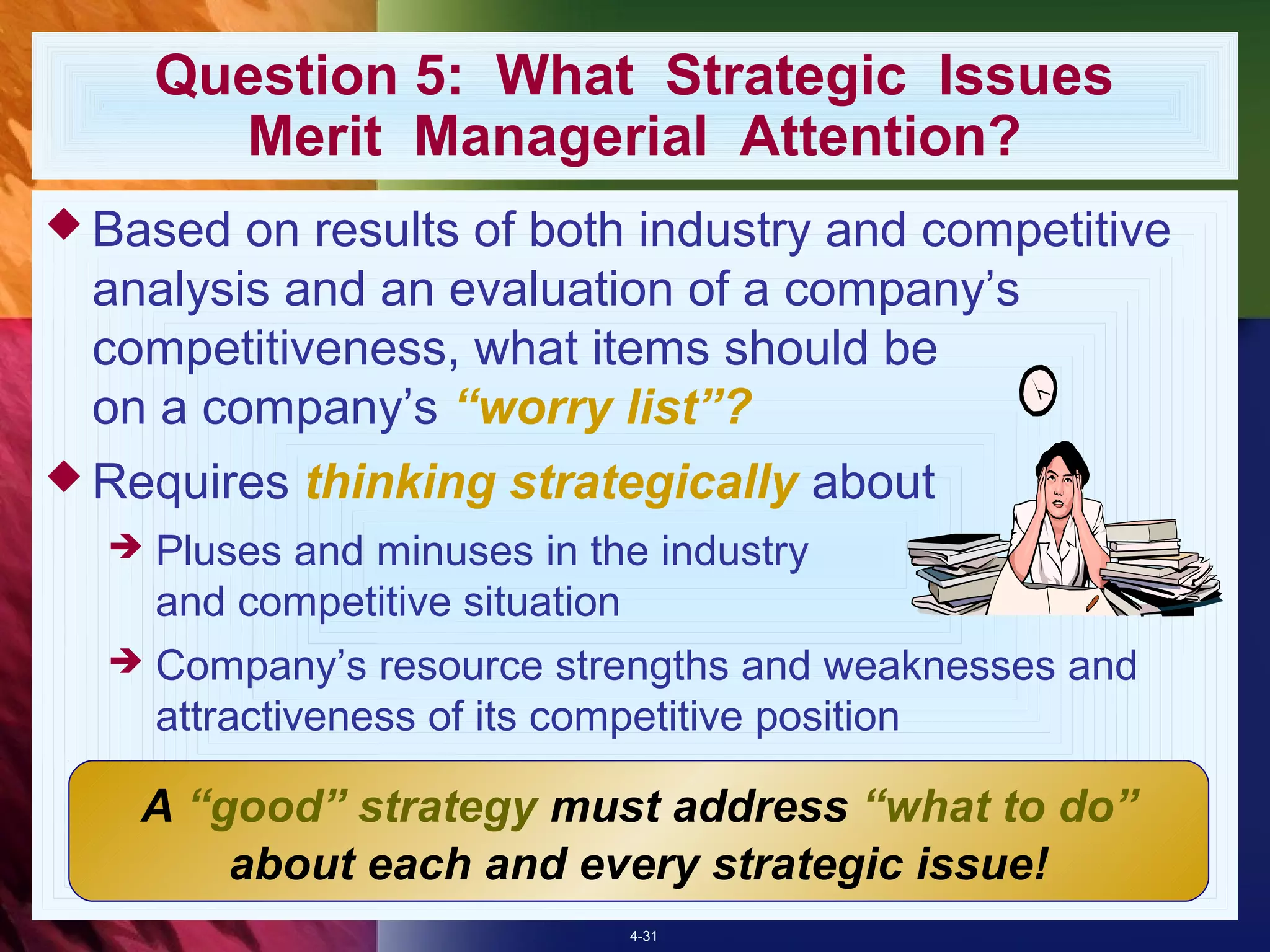 Question 5: What Strategic Issues
        Merit Managerial Attention?
 Based on results of both industry and competitive
 analysis and an evaluation of a company’s
 competitiveness, what items should be
 on a company’s “worry list”?
 Requires   thinking strategically about
     Pluses and minuses in the industry
      and competitive situation
     Company’s resource strengths and weaknesses and
      attractiveness of its competitive position

   A “good” strategy must address “what to do”
       about each and every strategic issue!
                              4-31
 