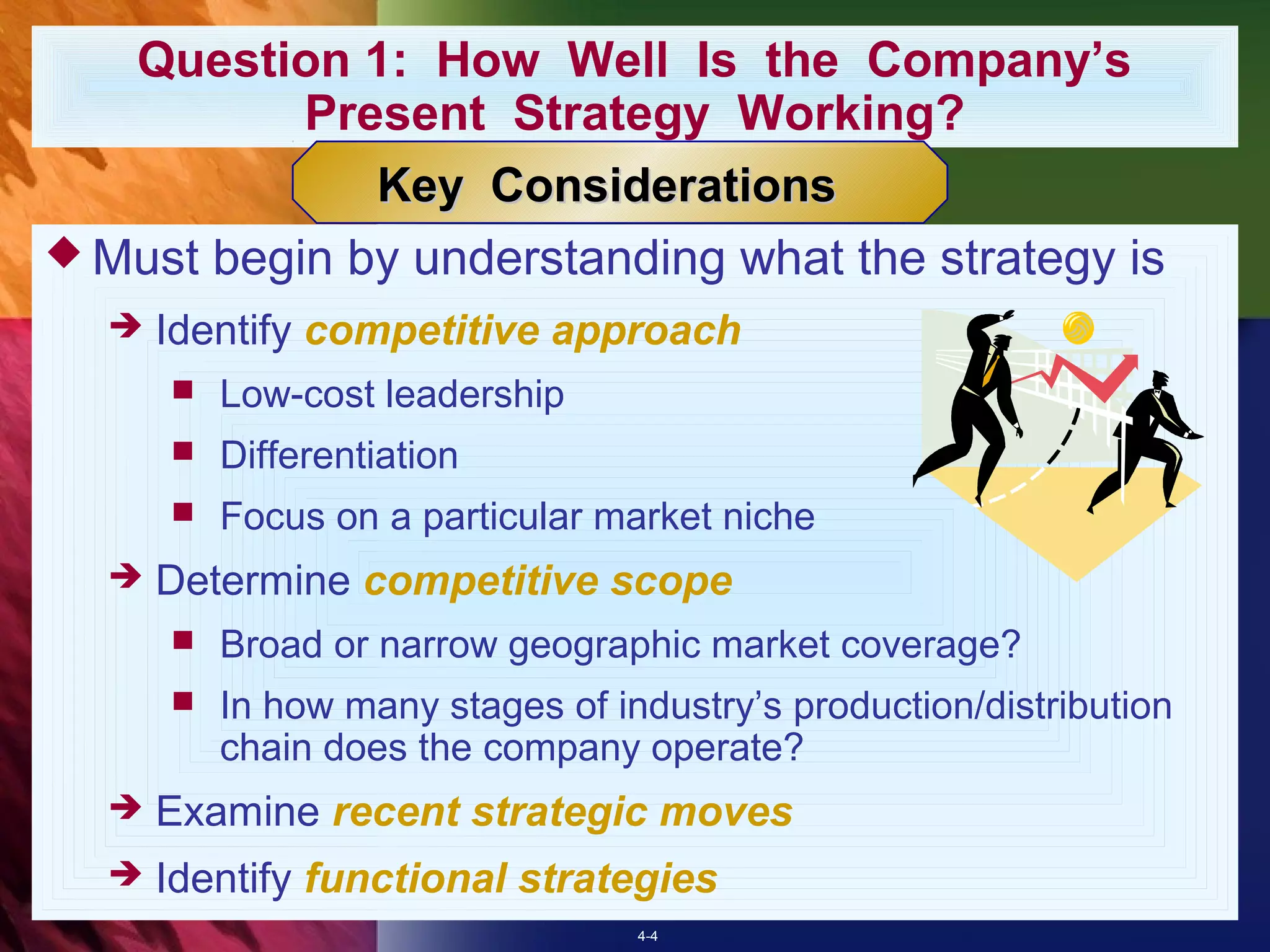 Question 1: How Well Is the Company’s
           Present Strategy Working?
              Key Considerations
 Must begin by understanding what the strategy is
     Identify competitive approach
         Low-cost leadership
         Differentiation
         Focus on a particular market niche
     Determine competitive scope
         Broad or narrow geographic market coverage?
         In how many stages of industry’s production/distribution
          chain does the company operate?
     Examine recent strategic moves
     Identify functional strategies
                                  4-4
 