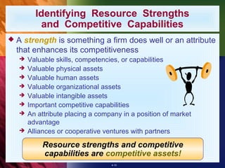 Identifying Resource Strengths
         and Competitive Capabilities
A strength is something a firm does well or an attribute
 that enhances its competitiveness
    Valuable skills, competencies, or capabilities
    Valuable physical assets
    Valuable human assets
    Valuable organizational assets
    Valuable intangible assets
    Important competitive capabilities
    An attribute placing a company in a position of market
     advantage
    Alliances or cooperative ventures with partners

         Resource strengths and competitive
         capabilities are competitive assets!
                                4-10
 