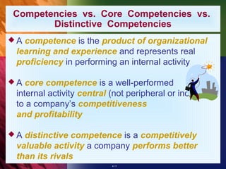 Competencies vs. Core Competencies vs.
       Distinctive Competencies
A competence is the product of organizational
 learning and experience and represents real
 proficiency in performing an internal activity

A  core competence is a well-performed
 internal activity central (not peripheral or incidental)
 to a company’s competitiveness
 and profitability

A distinctive competence is a competitively
 valuable activity a company performs better
 than its rivals
                           4-11
 