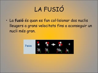 LA FUSIÓ La  fusió  és quan es fan col·lisionar dos nuclis lleugers a grans velocitats fins a aconseguir un nucli més gran. 