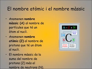 El nombre atòmic i el nombre màssic Anomenen  nombre màssic (A)  al nombre de partícules que té un àtom al nucli .  Anomenen  nombre   atòmic   (Z)  al nombre de protons que té un àtom al nucli. El nombre màssic és la suma del nombre de protons (Z) més el nombre de neutrons (N).  