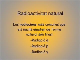 Radioactivitat natural Les  radiacions  més comunes que els nuclis emeten de forma natural són tres: Radiació  α Radiació  β Radiació  γ 