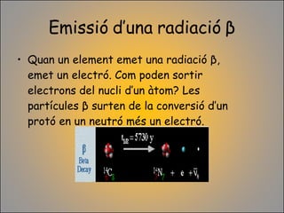 Emissió d’una radiació  β Quan un element emet una radiació  β , emet un electró. Com poden sortir electrons del nucli d’un àtom? Les partícules  β  surten de la conversió d’un protó en un neutró més un electró. 