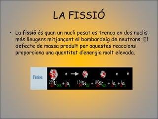LA FISSIÓ La  fissió  és quan un nucli pesat es trenca en dos nuclis més lleugers mitjançant el bombardeig de neutrons. El defecte de massa produït per aquestes reaccions proporciona una quantitat d’energia molt elevada. 
