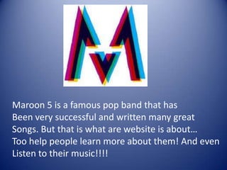 Maroon 5 is a famous pop band that has
Been very successful and written many great
Songs. But that is what are website is about…
Too help people learn more about them! And even
Listen to their music!!!!
 