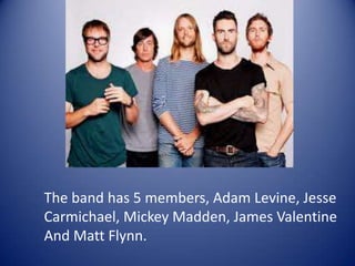 The band has 5 members, Adam Levine, Jesse
Carmichael, Mickey Madden, James Valentine
And Matt Flynn.
 