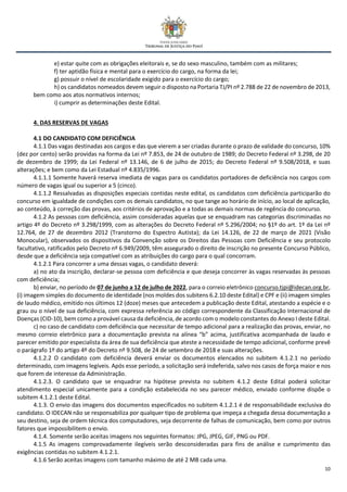 10
e) estar quite com as obrigações eleitorais e, se do sexo masculino, também com as militares;
f) ter aptidão física e mental para o exercício do cargo, na forma da lei;
g) possuir o nível de escolaridade exigido para o exercício do cargo;
h) os candidatos nomeados devem seguir o disposto na Portaria TJ/PI nº 2.788 de 22 de novembro de 2013,
bem como aos atos normativos internos;
i) cumprir as determinações deste Edital.
4. DAS RESERVAS DE VAGAS
4.1 DO CANDIDATO COM DEFICIÊNCIA
4.1.1 Das vagas destinadas aos cargos e das que vierem a ser criadas durante o prazo de validade do concurso, 10%
(dez por cento) serão providas na forma da Lei nº 7.853, de 24 de outubro de 1989; do Decreto Federal nº 3.298, de 20
de dezembro de 1999; da Lei Federal nº 13.146, de 6 de julho de 2015; do Decreto Federal nº 9.508/2018, e suas
alterações; e bem como da Lei Estadual nº 4.835/1996.
4.1.1.1 Somente haverá reserva imediata de vagas para os candidatos portadores de deficiência nos cargos com
número de vagas igual ou superior a 5 (cinco).
4.1.1.2 Ressalvadas as disposições especiais contidas neste edital, os candidatos com deficiência participarão do
concurso em igualdade de condições com os demais candidatos, no que tange ao horário de início, ao local de aplicação,
ao conteúdo, à correção das provas, aos critérios de aprovação e a todas as demais normas de regência do concurso.
4.1.2 As pessoas com deficiência, assim consideradas aquelas que se enquadram nas categorias discriminadas no
artigo 4º do Decreto nº 3.298/1999, com as alterações do Decreto Federal nº 5.296/2004; no §1º do art. 1º da Lei nº
12.764, de 27 de dezembro 2012 (Transtorno do Espectro Autista); da Lei 14.126, de 22 de março de 2021 (Visão
Monocular), observados os dispositivos da Convenção sobre os Direitos das Pessoas com Deficiência e seu protocolo
facultativo, ratificados pelo Decreto nº 6.949/2009, têm assegurado o direito de inscrição no presente Concurso Público,
desde que a deficiência seja compatível com as atribuições do cargo para o qual concorram.
4.1.2.1 Para concorrer a uma dessas vagas, o candidato deverá:
a) no ato da inscrição, declarar-se pessoa com deficiência e que deseja concorrer às vagas reservadas às pessoas
com deficiência;
b) enviar, no período de 07 de junho a 12 de julho de 2022, para o correio eletrônico concurso.tjpi@idecan.org.br,
(i) imagem simples do documento de identidade (nos moldes dos subitens 6.2.10 deste Edital) e CPF e (ii) imagem simples
de laudo médico, emitido nos últimos 12 (doze) meses que antecedem a publicação deste Edital, atestando a espécie e o
grau ou o nível de sua deficiência, com expressa referência ao código correspondente da Classificação Internacional de
Doenças (CID-10), bem como a provável causa da deficiência, de acordo com o modelo constantes do Anexo I deste Edital.
c) no caso de candidato com deficiência que necessitar de tempo adicional para a realização das provas, enviar, no
mesmo correio eletrônico para a documentação prevista na alínea “b” acima, justificativa acompanhada de laudo e
parecer emitido por especialista da área de sua deficiência que ateste a necessidade de tempo adicional, conforme prevê
o parágrafo 1º do artigo 4º do Decreto nº 9.508, de 24 de setembro de 2018 e suas alterações.
4.1.2.2 O candidato com deficiência deverá enviar os documentos elencados no subitem 4.1.2.1 no período
determinado, com imagens legíveis. Após esse período, a solicitação será indeferida, salvo nos casos de força maior e nos
que forem de interesse da Administração.
4.1.2.3. O candidato que se enquadrar na hipótese prevista no subitem 4.1.2 deste Edital poderá solicitar
atendimento especial unicamente para a condição estabelecida no seu parecer médico, enviado conforme dispõe o
subitem 4.1.2.1 deste Edital.
4.1.3. O envio das imagens dos documentos especificados no subitem 4.1.2.1 é de responsabilidade exclusiva do
candidato. O IDECAN não se responsabiliza por qualquer tipo de problema que impeça a chegada dessa documentação a
seu destino, seja de ordem técnica dos computadores, seja decorrente de falhas de comunicação, bem como por outros
fatores que impossibilitem o envio.
4.1.4. Somente serão aceitas imagens nos seguintes formatos: JPG, JPEG, GIF, PNG ou PDF.
4.1.5 As imagens comprovadamente ilegíveis serão desconsideradas para fins de análise e cumprimento das
exigências contidas no subitem 4.1.2.1.
4.1.6 Serão aceitas imagens com tamanho máximo de até 2 MB cada uma.
 