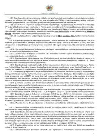 11
4.1.7 O candidato deverá manter aos seus cuidados o original ou a cópia autenticada em cartório da documentação
constante do subitem 4.1.2.1 deste edital. Caso seja solicitado pelo IDECAN, o candidato deverá enviar a referida
documentação por meio de carta registrada, para a confirmação da veracidade das informações.
4.1.8 O laudo médico (original ou cópia autenticada em cartório) e a cópia simples do documento de identidade e
CPF terão validade somente para este Concurso Público, assim como não serão fornecidas cópias dessa documentação.
4.1.9 A relação preliminar dos candidatos que tiveram a inscrição deferida para concorrer na condição de pessoas
com deficiência será divulgada na internet, no endereço eletrônico www.idecan.org.br, na data provável de 03 de agosto
de 2022, juntamente com as demais orientações necessárias.
4.1.9.1 O resultado definitivo será divulgado na data provável de 12 de agosto de 2022, também no site oficial do
IDECAN.
4.1.10 O candidato que desejar interpor recurso contra a relação preliminar dos candidatos que tiveram a inscrição
indeferida para concorrer na condição de pessoa com deficiência deverá realizá-lo durante os 2 (dois) dias úteis
subsequentes ao da publicação preliminar prevista no subitem 4.1.9. Após esse período, não serão aceitos pedidos de
revisão.
4.1.10.1 No período de interposição de recurso, não haverá a possibilidade de envio da documentação pendente
anexa ao recurso ou complementação desta.
4.1.11 A inobservância do disposto no subitem 4.1.2.1 deste edital acarretará a perda do direito ao pleito das vagas
reservadas aos candidatos com deficiência.
4.1.12 O candidato que não se declarar com deficiência no ato de sua inscrição não terá direito de concorrer às
vagas reservadas aos candidatos com deficiência. Apenas o envio da documentação exigida no subitem 4.1.2.1 não é
suficiente para o candidato ter sua solicitação deferida.
4.1.13 O candidato que, no ato da inscrição, declarar-se pessoa com deficiência, se aprovado no Concurso Público
e na Perícia Médica, figurará na listagem de classificação de todos os candidatos ao grupo funcional/área/carreira e,
também, em lista específica de candidatos na condição de pessoa com deficiência por grupo funcional/área/carreira.
4.1.14 O candidato que porventura declarar indevidamente ser pessoa com deficiência, quando do preenchimento
do requerimento de inscrição via Internet, deverá, após tomar conhecimento da situação da inscrição nessa condição,
entrar em contato com o IDECAN por meio do e-mail concurso.tjpi@idecan.org.br ou, ainda, mediante o envio de
correspondência para o endereço constante do subitem 6.2 deste Edital, para a correção da informação, por se tratar
apenas de erro material e inconsistência efetivada no ato da inscrição.
4.1.15 O primeiro candidato com deficiência classificado no concurso público será nomeado para ocupar a 5ª
(quinta) vaga aberta por grupo funcional/área/carreira, sendo os demais nomeados no intervalo de cada 10 (dez) vagas
a serem providas por grupo funcional/área/carreira.
4.1.16 A ordem de convocação dos candidatos com deficiência se dará da seguinte forma: a 1ª vaga a ser destinada
à pessoa com deficiência será a 5ª, a 2ª vaga será a 15ª, a 3ª vaga será a 25ª, a 4ª vaga será a 35ª e assim sucessivamente.
4.1.17 Os candidatos que se declararem pessoas com deficiência que não forem eliminados do concurso serão
convocados, por meio de edital de convocação, para se submeter à perícia médica, que ficará sob a responsabilidade de
uma equipe multiprofissional, instituída pelo IDECAN, nos moldes da Lei nº 7.853/89 e do art. 43 do Decreto Federal nº
3.298/99, a qual verificará sobre a qualificação como pessoas com deficiência ou não.
4.1.17.1 A perícia médica dos candidatos que se declararem com deficiência será realizada na cidade de Teresina-
PI.
4.1.17.2 A compatibilidade entre as atribuições do grupo funcional/da área/da carreira e a deficiência do candidato
será avaliada durante o estágio probatório.
4.1.18 Os candidatos deverão comparecer à perícia médica munidos de documento de identidade original e de
laudo médico em sua via original ou em cópia autenticada em cartório, emitido nos últimos doze meses que antecedem
a perícia médica, que ateste a espécie e o grau ou nível de deficiência, com expressa referência ao código correspondente
da Classificação Internacional de Doenças – CID, conforme especificado no Decreto nº 3.298/99 e em suas alterações,
bem como com a provável causa da deficiência. O candidato ainda deverá apresentar todos os exames complementares
que sejam julgados necessários para a comprovação de sua condição de pessoa com deficiência.
4.1.19 O laudo médico original (ou sua cópia autenticada em cartório) será retido pelo IDECAN por ocasião da
realização da perícia médica.
4.1.17 A não observância do disposto no subitem 4.1.18, a reprovação na perícia médica ou o não comparecimento
 