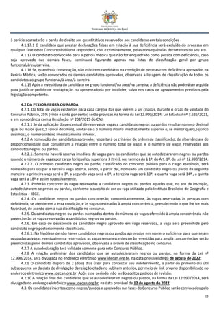 12
à perícia acarretarão a perda do direito aos quantitativos reservados aos candidatos em tais condições
4.1.17.1 O candidato que prestar declarações falsas em relação à sua deficiência será excluído do processo em
qualquer fase deste Concurso Público e responderá, civil e criminalmente, pelas consequências decorrentes do seu ato.
4.1.17 O candidato convocado para a perícia médica que não for enquadrado como pessoa com deficiência, caso
seja aprovado nas demais fases, continuará figurando apenas nas listas de classificação geral por grupo
funcional/área/carreira.
4.1.18 Se, quando da convocação, não existirem candidatos na condição de pessoas com deficiência aprovados na
Perícia Médica, serão convocados os demais candidatos aprovados, observada a listagem de classificação de todos os
candidatos ao grupo funcional/à área/à carreira.
4.1.19 Após a investidura do candidato no grupo funcional/na área/na carreira, a deficiência não poderá ser arguida
para justificar pedido de readaptação ou aposentadoria por invalidez, salvo nos casos de agravamentos previstos pela
legislação competente.
4.2 DA PESSOA NEGRA OU PARDA
4.2.1. Do total de vagas existentes para cada cargo e das que vierem a ser criadas, durante o prazo de validade do
Concurso Público, 25% (vinte e cinto por cento) serão providas na forma da Lei 12.990/2014; Lei Estadual nº 7.626/2021,
e em consonância com a Resolução nº 203/2015 do CNJ.
4.2.1.1 Se da aplicação do percentual de reserva de vagas a candidatos negros ou pardos resultar número decimal
igual ou maior que 0,5 (cinco décimos), adotar-se-á o número inteiro imediatamente superior e, se menor que 0,5 (cinco
décimos), o número inteiro imediatamente inferior.
4.2.2 A nomeação dos candidatos aprovados respeitará os critérios de ordem de classificação, de alternância e de
proporcionalidade que consideram a relação entre o número total de vagas e o número de vagas reservadas aos
candidatos negros ou pardos.
4.2.2.1. Somente haverá reserva imediata de vagas para os candidatos que se autodeclararem negros ou pardos
quando o número de vagas por cargo for igual ou superior a 3 (três), nos termos do § 1º, do Art. 1º, da Lei nº 12.990/2014.
4.2.2.2. O primeiro candidato negro ou pardo, classificado no concurso público para o cargo escolhido, será
nomeado para ocupar a terceira vaga aberta, sendo, a partir daí, nomeado um candidato negro ou pardo da seguinte
maneira: a primeira vaga será a 3ª, a segunda vaga será a 6ª, a terceira vaga será 10ª, a quarta vaga será 14ª , a quinta
vaga será a 18ª e assim sucessivamente.
4.2.3. Poderão concorrer às vagas reservadas a candidatos negros ou pardos aqueles que, no ato da inscrição,
autodeclararem-se pretos ou pardos, conforme o quesito de cor ou raça utilizado pelo Instituto Brasileiro de Geografia e
Estatística – IBGE.
4.2.4. Os candidatos negros ou pardos concorrerão, concomitantemente, às vagas reservadas às pessoas com
deficiência, se atenderem a essa condição, e às vagas destinadas à ampla concorrência, prevalecendo o que lhe for mais
favorável, de acordo com a sua classificação no concurso.
4.2.5. Os candidatos negros ou pardos nomeados dentro do número de vagas oferecido à ampla concorrência não
preencherão as vagas reservadas a candidatos negros ou pardos.
4.2.6. Em caso de desistência de candidato negro aprovado em vaga reservada, a vaga será preenchida pelo
candidato negro posteriormente classificado.
4.2.6.1. Na hipótese de não haver candidatos negros ou pardos aprovados em número suficiente para que sejam
ocupadas as vagas eventualmente reservadas, as vagas remanescentes serão revertidas para ampla concorrência e serão
preenchidas pelos demais candidatos aprovados, observada a ordem de classificação no concurso.
4.2.7 A autodeclaração terá validade somente para este Concurso Público.
4.2.8 A relação preliminar dos candidatos que se autodeclararam negros ou pardos, na forma da Lei nº
12.990/2014, será divulgada no endereço eletrônico www.idecan.org.br, na data provável de 03 de agosto de 2022.
4.2.9 O candidato disporá de 2 (dois) dias úteis para contestar seu indeferimento, a partir do primeiro dia útil
subsequente ao da data de divulgação da relação citada no subitem anterior, por meio de link próprio disponibilizado no
endereço eletrônico www.idecan.org.br. Após esse período, não serão aceitos pedidos de revisão.
4.2.10 A relação final dos candidatos que se autodeclararam negros ou pardos, na forma da Lei 12.990/2014, será
divulgada no endereço eletrônico www.idecan.org.br, na data provável de 12 de agosto de 2022.
4.3. Os candidatos inscritos como negros/pardos e aprovados nas fases do Concurso Público serão convocados pelo
 