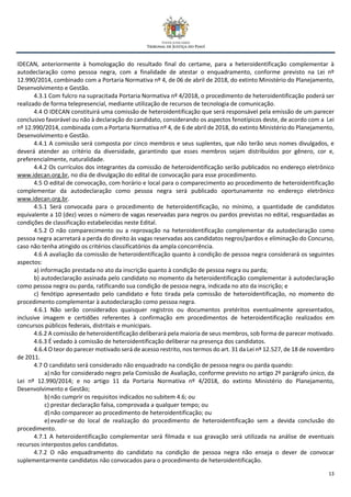 13
IDECAN, anteriormente à homologação do resultado final do certame, para a heteroidentificação complementar à
autodeclaração como pessoa negra, com a finalidade de atestar o enquadramento, conforme previsto na Lei nº
12.990/2014, combinado com a Portaria Normativa nº 4, de 06 de abril de 2018, do extinto Ministério do Planejamento,
Desenvolvimento e Gestão.
4.3.1 Com fulcro na supracitada Portaria Normativa nº 4/2018, o procedimento de heteroidentificação poderá ser
realizado de forma telepresencial, mediante utilização de recursos de tecnologia de comunicação.
4.4 O IDECAN constituirá uma comissão de heteroidentificação que será responsável pela emissão de um parecer
conclusivo favorável ou não à declaração do candidato, considerando os aspectos fenotípicos deste, de acordo com a Lei
nº 12.990/2014, combinada com a Portaria Normativa nº 4, de 6 de abril de 2018, do extinto Ministério do Planejamento,
Desenvolvimento e Gestão.
4.4.1 A comissão será composta por cinco membros e seus suplentes, que não terão seus nomes divulgados, e
deverá atender ao critério da diversidade, garantindo que esses membros sejam distribuídos por gênero, cor e,
preferencialmente, naturalidade.
4.4.2 Os currículos dos integrantes da comissão de heteroidentificação serão publicados no endereço eletrônico
www.idecan.org.br, no dia de divulgação do edital de convocação para esse procedimento.
4.5 O edital de convocação, com horário e local para o comparecimento ao procedimento de heteroidentificação
complementar da autodeclaração como pessoa negra será publicado oportunamente no endereço eletrônico
www.idecan.org.br.
4.5.1 Será convocada para o procedimento de heteroidentificação, no mínimo, a quantidade de candidatos
equivalente a 10 (dez) vezes o número de vagas reservadas para negros ou pardos previstas no edital, resguardadas as
condições de classificação estabelecidas neste Edital.
4.5.2 O não comparecimento ou a reprovação na heteroidentificação complementar da autodeclaração como
pessoa negra acarretará a perda do direito às vagas reservadas aos candidatos negros/pardos e eliminação do Concurso,
caso não tenha atingido os critérios classificatórios da ampla concorrência.
4.6 A avaliação da comissão de heteroidentificação quanto à condição de pessoa negra considerará os seguintes
aspectos:
a) informação prestada no ato da inscrição quanto à condição de pessoa negra ou parda;
b) autodeclaração assinada pelo candidato no momento da heteroidentificação complementar à autodeclaração
como pessoa negra ou parda, ratificando sua condição de pessoa negra, indicada no ato da inscrição; e
c) fenótipo apresentado pelo candidato e foto tirada pela comissão de heteroidentificação, no momento do
procedimento complementar à autodeclaração como pessoa negra.
4.6.1 Não serão considerados quaisquer registros ou documentos pretéritos eventualmente apresentados,
inclusive imagem e certidões referentes à confirmação em procedimentos de heteroidentificação realizados em
concursos públicos federais, distritais e municipais.
4.6.2 A comissão de heteroidentificação deliberará pela maioria de seus membros, sob forma de parecer motivado.
4.6.3 É vedado à comissão de heteroidentificação deliberar na presença dos candidatos.
4.6.4 O teor do parecer motivado será de acesso restrito, nos termos do art. 31 da Lei nº 12.527, de 18 de novembro
de 2011.
4.7 O candidato será considerado não enquadrado na condição de pessoa negra ou parda quando:
a) não for considerado negro pela Comissão de Avaliação, conforme previsto no artigo 2º parágrafo único, da
Lei nº 12.990/2014; e no artigo 11 da Portaria Normativa nº 4/2018, do extinto Ministério do Planejamento,
Desenvolvimento e Gestão;
b)não cumprir os requisitos indicados no subitem 4.6; ou
c) prestar declaração falsa, comprovada a qualquer tempo; ou
d)não comparecer ao procedimento de heteroidentificação; ou
e) evadir-se do local de realização do procedimento de heteroidentificação sem a devida conclusão do
procedimento.
4.7.1 A heteroidentificação complementar será filmada e sua gravação será utilizada na análise de eventuais
recursos interpostos pelos candidatos.
4.7.2 O não enquadramento do candidato na condição de pessoa negra não enseja o dever de convocar
suplementarmente candidatos não convocados para o procedimento de heteroidentificação.
 
