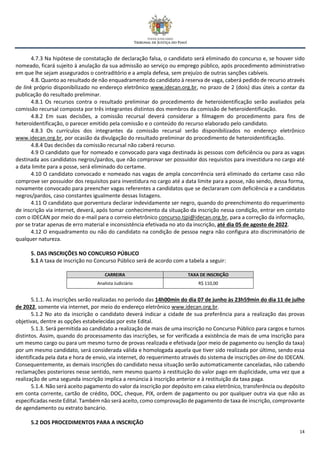 14
4.7.3 Na hipótese de constatação de declaração falsa, o candidato será eliminado do concurso e, se houver sido
nomeado, ficará sujeito à anulação da sua admissão ao serviço ou emprego público, após procedimento administrativo
em que lhe sejam assegurados o contraditório e a ampla defesa, sem prejuízo de outras sanções cabíveis.
4.8. Quanto ao resultado de não enquadramento do candidato à reserva de vaga, caberá pedido de recurso através
de link próprio disponibilizado no endereço eletrônico www.idecan.org.br, no prazo de 2 (dois) dias úteis a contar da
publicação do resultado preliminar.
4.8.1 Os recursos contra o resultado preliminar do procedimento de heteroidentificação serão avaliados pela
comissão recursal composta por três integrantes distintos dos membros da comissão de heteroidentificação.
4.8.2 Em suas decisões, a comissão recursal deverá considerar a filmagem do procedimento para fins de
heteroidentificação, o parecer emitido pela comissão e o conteúdo do recurso elaborado pelo candidato.
4.8.3 Os currículos dos integrantes da comissão recursal serão disponibilizados no endereço eletrônico
www.idecan.org.br, por ocasião da divulgação do resultado preliminar do procedimento de heteroidentificação.
4.8.4 Das decisões da comissão recursal não caberá recurso.
4.9 O candidato que for nomeado e convocado para vaga destinada às pessoas com deficiência ou para as vagas
destinada aos candidatos negros/pardos, que não comprovar ser possuidor dos requisitos para investidura no cargo até
a data limite para a posse, será eliminado do certame.
4.10 O candidato convocado e nomeado nas vagas de ampla concorrência será eliminado do certame caso não
comprove ser possuidor dos requisitos para investidura no cargo até a data limite para a posse, não sendo, dessa forma,
novamente convocado para preencher vagas referentes a candidatos que se declararam com deficiência e a candidatos
negros/pardos, caso constantes igualmente dessas listagens.
4.11 O candidato que porventura declarar indevidamente ser negro, quando do preenchimento do requerimento
de inscrição via internet, deverá, após tomar conhecimento da situação da inscrição nessa condição, entrar em contato
com o IDECAN por meio do e-mail para o correio eletrônico concurso.tjpi@idecan.org.br, para a correção da informação,
por se tratar apenas de erro material e inconsistência efetivada no ato da inscrição, até dia 05 de agosto de 2022.
4.12 O enquadramento ou não do candidato na condição de pessoa negra não configura ato discriminatório de
qualquer natureza.
5. DAS INSCRIÇÕES NO CONCURSO PÚBLICO
5.1 A taxa de inscrição no Concurso Público será de acordo com a tabela a seguir:
CARREIRA TAXA DE INSCRIÇÃO
Analista Judiciário R$ 110,00
5.1.1. As inscrições serão realizadas no período das 14h00min do dia 07 de junho às 23h59min do dia 11 de julho
de 2022, somente via internet, por meio do endereço eletrônico www.idecan.org.br.
5.1.2 No ato da inscrição o candidato deverá indicar a cidade de sua preferência para a realização das provas
objetivas, dentre as opções estabelecidas por este Edital.
5.1.3. Será permitida ao candidato a realização de mais de uma inscrição no Concurso Público para cargos e turnos
distintos. Assim, quando do processamento das inscrições, se for verificada a existência de mais de uma inscrição para
um mesmo cargo ou para um mesmo turno de provas realizada e efetivada (por meio de pagamento ou isenção da taxa)
por um mesmo candidato, será considerada válida e homologada aquela que tiver sido realizada por último, sendo essa
identificada pela data e hora de envio, via internet, do requerimento através do sistema de inscrições on-line do IDECAN.
Consequentemente, as demais inscrições do candidato nessa situação serão automaticamente canceladas, não cabendo
reclamações posteriores nesse sentido, nem mesmo quanto à restituição do valor pago em duplicidade, uma vez que a
realização de uma segunda inscrição implica a renúncia à inscrição anterior e à restituição da taxa paga.
5.1.4. Não será aceito pagamento do valor da inscrição por depósito em caixa eletrônico, transferência ou depósito
em conta corrente, cartão de crédito, DOC, cheque, PIX, ordem de pagamento ou por qualquer outra via que não as
especificadas neste Edital. Também não será aceito, como comprovação de pagamento de taxa de inscrição, comprovante
de agendamento ou extrato bancário.
5.2 DOS PROCEDIMENTOS PARA A INSCRIÇÃO
 