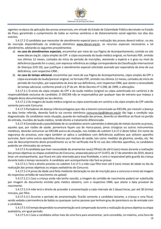 18
vigentes na época da aplicação das provas presenciais, em virtude do Estado de Calamidade Pública decretado no Estado
do Piauí, garantindo o cumprimento de todas as normas sanitárias e de distanciamento social vigentes nos dias dos
eventos.
5.4.17.2 O candidato que necessitar de atendimento especial para a realização das provas deverá indicar, no ato
de inscrição disponibilizada no endereço eletrônico www.idecan.org.br, os recursos especiais necessários a tal
atendimento, adotando os seguintes procedimentos:
a) no caso de atendimentos especiais, encaminhar por meio de sua Página de Acompanhamento, contida no site
www.idecan.org.br, cópia simples do CPF e cópia escaneada do laudo médico original, no formato PDF, emitido
nos últimos 12 meses, contados do início do período de inscrições, atestando a espécie e o grau ou nível da
deficiência (quando for o caso), com expressa referência ao código correspondente da Classificação Internacional
de Doenças (CID-10), que justifique o atendimento especial solicitado assinado por especialista da área de sua
deficiência, com respectivo CRM ;
b) no caso de tempo adicional, encaminhar por meio de sua Página de Acompanhamento, cópia simples do CPF e
cópia escaneada do laudo/parecer original, no formato PDF, emitido nos últimos 12 meses, contados do início do
período de inscrições, por especialista da área de sua deficiência, com respectivo CRM, que ateste a necessidade
de tempo adicional, conforme prevê o § 2º do art. 40 do Decreto nº 3.298, de 1999, e alterações.
5.4.17.2.1 O envio da cópia simples do CPF e do laudo médico (original ou cópia autenticada em cartório) é de
responsabilidade exclusiva do candidato. O IDECAN não se responsabiliza por qualquer tipo de extravio que impeça a
chegada dessa documentação ao seu destino.
5.4.17.2.2 As imagens do laudo médico original ou cópia autenticada em cartório e da cópia simples do CPF valerão
somente para este Concurso.
5.4.17.3 Portadores de doença infectocontagiosa que não a tiverem comunicado ao IDECAN, por inexistir a doença
na data limite referida, deverão fazê-lo via correio eletrônico concurso.tjpi@idecan.org.br tão logo a condição seja
diagnosticada. Os candidatos nesta situação, quando da realização das provas, deverão se identificar ao fiscal no portão
de entrada, munidos de laudo médico, tendo direito a tratamento diferenciado.
5.4.17.4 Considerando a possibilidade de os candidatos serem submetidos à detecção de metais durante as provas,
aqueles que, por razões de saúde, porventura façam uso de marca-passo, pinos cirúrgicos ou outros instrumentos
metálicos, deverão comunicar ao IDECAN acerca da situação, nos moldes do subitem 5.4.17.2 deste Edital. Em nome da
segurança do processo, esta regra também se aplica a candidatos com deficiências auditivas que utilizem aparelho
auricular, bem como outros aparelhos diversos por motivos de saúde, tais como: medidor de glicemia, sondas, etc. No
caso de descumprimento deste procedimento ou se for verificada má-fé no uso dos referidos aparelhos, os candidatos
poderão ser eliminados do certame.
5.4.17.5 A candidata que tiver necessidade de amamentar seu(s) filho(s) de até 6 (seis) meses durante a realização
das provas objetivas ou etapas avaliatórias do Concurso, amparada pela Lei nº 13.872, de 17 de setembro de 2019, deverá
levar um acompanhante, que ficará em sala reservada para essa finalidade, e será o responsável pela guarda da criança
durante todo o tempo necessário. A candidata sem acompanhante não fará as provas
5.4.17.5.1 Terá o direito previsto no subitem 5.4.17.5 a mãe cujo filho tiver até 6 (seis) meses de idade no dia da
realização das provas objetivas ou etapas avaliatórias do Concurso.
5.4.17.5.2 A prova da idade será feita mediante declaração no ato de inscrição para o concurso e envio da imagem
da respectiva certidão de nascimento via upload.
5.4.17.5.2.1 Caso a criança ainda não tenha nascido, a imagem da certidão de nascimento poderá ser substituída
por imagem do documento emitido pelo médico obstetra, com o respectivo CRM, que ateste a data provável do
nascimento.
5.4.17.5.3 A mãe terá o direito de proceder à amamentação a cada intervalo de 2 (duas) horas, por até 30 (trinta)
minutos, por filho.
5.4.17.5.3.1 Durante o período de amamentação, ficarão somente a candidata lactante, a criança e uma fiscal,
sendo vedada a permanência de babás ou quaisquer outras pessoas que tenham grau de parentesco ou de amizade com
a candidata.
5.4.17.5.4 O tempo despendido na amamentação será compensado durante a realização da prova objetiva ou etapa
avaliatória, em igual período.
5.4.17.5.4.1 Caso a candidata utilize mais de uma hora para amamentar, será concedida, no máximo, uma hora de
 