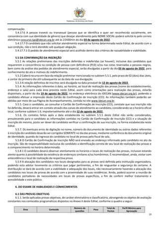 19
compensação.
5.4.17.6 A pessoa travesti ou transexual (pessoa que se identifica e quer ser reconhecida socialmente, em
consonância com sua identidade de gênero) que desejar atendimento pelo NOME SOCIAL poderá solicitá-lo pelo correio
eletrônico concurso.tjpi@idecan.org.br até às 21h00min do dia 03 de agosto de 2022.
5.4.17.7 O candidato que não solicitar atendimento especial na forma determinada neste Edital, de acordo com a
sua condição, não o terá atendido sob qualquer alegação.
5.4.17.7.1 O pedido de atendimento especial será acolhido dentro dos critérios de razoabilidade e viabilidade.
5.5 DA CONFIRMAÇÃO DA INSCRIÇÃO
5.5.1 As relações preliminares das inscrições deferidas e indeferidas (se houver), inclusive dos candidatos que
requererem a concorrência na condição de pessoa com deficiência (PcD) e/ou nas cotas reservadas a pessoas negras,
bem como da análise dos pedidos de atendimento especial, serão divulgadas a partir do dia 03 de agosto de 2022, para
conhecimento do ato e motivos do indeferimento.
5.5.2 Caberá recurso em face da relação preliminar mencionada no subitem 5.5.1, pelo prazo de 02 (dois) dias úteis,
a contar do primeiro dia útil subsequente ao da data de sua divulgação.
5.5.3 A relação definitiva de inscritos será divulgada na data provável de 12 de agosto de 2022.
5.5.4. As informações referentes à data, ao horário, ao local de realização das provas (nome do estabelecimento,
endereço e sala) para cada área prevista neste Edital, assim como orientações para realização das provas, estarão
disponíveis, a partir do dia 19 de agosto de 2022, no endereço eletrônico do IDECAN (www.idecan.org.br), podendo o
candidato efetuar a impressão deste Cartão de Confirmação de Inscrição (CCI). As informações também poderão ser
obtidas por meio de sua Página de Acompanhamento, contida no site www.idecan.org.br.
5.5.5. Caso o candidato, ao consultar o Cartão de Confirmação de Inscrição (CCI), constate que sua inscrição não
foi deferida, deverá entrar em contato através dos canais de atendimento ao candidato, considerando-se o horário oficial
local, conforme subitem 1.9, impreterivelmente até o dia 12 de agosto de 2022.
5.5.6. Os contatos feitos após a data estabelecida no subitem 5.5.5 deste Edital não serão considerados,
prevalecendo para o candidato as informações contidas no Cartão de Confirmação de Inscrição (CCI) e a situação de
inscrição do mesmo, posto ser dever do candidato verificar a confirmação de sua inscrição, na forma estabelecida neste
Edital.
5.5.7. Os eventuais erros de digitação no nome, número do documento de identidade ou outros dados referentes
à inscrição do candidato deverão ser corrigidos SOMENTE no dia das provas, mediante conferência do documento original
de identidade, quando do ingresso do candidato no local de provas pelo fiscal de sala.
5.5.8 O Cartão de Confirmação de Inscrição NÃO será enviado ao endereço informado pelo candidato no ato da
inscrição. São de responsabilidade exclusiva do candidato a identificação correta de seu local de realização das provas e
o comparecimento no horário determinado.
5.5.8.1 O candidato deverá observar atentamente os horários e locais de realização das provas, inclusive estando
atento quanto à possibilidade da existência de endereços similares e/ou homônimos. É recomendável, ainda, visitar com
antecedência o local de realização da respectiva prova.
5.5.9 A alocação dos candidatos nos locais designados para as provas será definida pela instituição organizadora,
podendo esta adotar livremente os critérios que julgar pertinentes, a fim de resguardar a segurança do certame. A
distribuição se dará de acordo com a viabilidade e adequação dos locais, não necessariamente havendo a alocação dos
candidatos nos locais de provas de acordo com a proximidade de suas residências. Ainda, poderá ocorrer a reunião de
candidatos portadores de necessidades em locais de provas específicos, a fim de conferir melhor tratamento e
acessibilidade a este público.
6. DO EXAME DE HABILIDADES E CONHECIMENTOS
6.1 DAS PROVAS OBJETIVAS
6.1.1. Serão aplicadas provas objetivas, de caráter eliminatório e classificatório, abrangendo os objetos de avaliação
constantes nos conteúdos programáticos dispostos no Anexo II deste Edital, conforme o quadro a seguir:
Área Conteúdo
Número de
questões
Peso
Total de
Pontos
Perfil Mínimo para
Aprovação
 