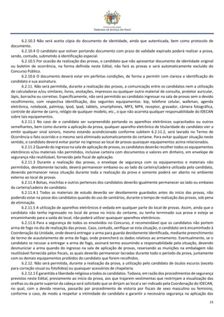 23
6.2.10.3 Não será aceita cópia do documento de identidade, ainda que autenticada, bem como protocolo de
documento.
6.2.10.4 O candidato que estiver portando documento com prazo de validade expirado poderá realizar a prova,
sendo, contudo, submetido à identificação especial.
6.2.10.5 Por ocasião da realização das provas, o candidato que não apresentar documento de identidade original
ou boletim de ocorrência, na forma definida neste Edital, não fará as provas e será automaticamente excluído do
Concurso Público.
6.2.10.6 O documento deverá estar em perfeitas condições, de forma a permitir com clareza a identificação do
candidato e sua assinatura.
6.2.11. Não será permitida, durante a realização das provas, a comunicação entre os candidatos nem a utilização
de calculadoras e/ou similares, livros, anotações, impressos ou qualquer outro material de consulta, protetor auricular,
lápis, borracha ou corretivo. Especificamente, não será permitido ao candidato ingressar na sala de provas sem o devido
recolhimento, com respectiva identificação, dos seguintes equipamentos: bip, telefone celular, walkman, agenda
eletrônica, notebook, palmtop, Ipod, Ipad, tablets, smartphones, MP3, MP4, receptor, gravador, câmera fotográfica,
controle de alarme de carro, relógio de qualquer modelo, etc., o que não acarreta qualquer responsabilidade do IDECAN
sobre tais equipamentos.
6.2.11.1 No caso de o candidato ser surpreendido portando os aparelhos eletrônicos supracitados ou outros
semelhantes, bem como durante a aplicação da prova, qualquer aparelho eletrônico de titularidade do candidato vier a
emitir qualquer sinal sonoro, mesmo estando acondicionado conforme subitem 6.2.11.2, será lavrado no Termo de
Ocorrência o fato ocorrido e o mesmo será eliminado automaticamente do certame. Para evitar qualquer situação neste
sentido, o candidato deverá evitar portar no ingresso ao local de provas quaisquer equipamentos acima relacionados.
6.2.11.2 Quando do ingresso na sala de aplicação de provas, os candidatos deverão recolher todos os equipamentos
eletrônicos e/ou materiais não permitidos, inclusive carteira com documentos e valores em dinheiro, em envelope de
segurança não reutilizável, fornecido pelo fiscal de aplicação.
6.2.11.3 Durante a realização das provas, o envelope de segurança com os equipamentos e materiais não
permitidos, devidamente lacrado, deverá permanecer embaixo ou ao lado da carteira/cadeira utilizada pelo candidato,
devendo permanecer nessa situação durante toda a realização da prova e somente poderá ser aberto no ambiente
externo ao local de provas.
6.2.11.4 Bolsas, mochilas e outros pertences dos candidatos deverão igualmente permanecer ao lado ou embaixo
da carteira/cadeira do candidato.
6.2.11.4.1 Todos os materiais de estudo deverão ser devidamente guardados antes do início das provas, não
podendo estar na posse dos candidatos quando do uso de sanitários, durante o tempo de realização das provas, sob pena
de eliminação.
6.2.11.5 A utilização de aparelhos eletrônicos é vedada em qualquer parte do local de provas. Assim, ainda que o
candidato não tenha ingressado no local de prova no início do certame, ou tenha terminado sua prova e esteja se
encaminhando para a saída do local, não poderá utilizar quaisquer aparelhos eletrônicos.
6.2.11.6 Para a segurança de todos os envolvidos no Concurso, é recomendável que os candidatos não portem
arma de fogo no dia de realização das provas. Caso, contudo, verifique-se esta situação, o candidato será encaminhado à
Coordenação da Unidade, onde deverá entregar a arma para guarda devidamente identificada, mediante preenchimento
de termo de acautelamento de arma de fogo, onde preencherá os dados relativos ao armamento. Eventualmente, se o
candidato se recusar a entregar a arma de fogo, assinará termo assumindo a responsabilidade pela situação, devendo
desmuniciar a arma quando do ingresso na sala de aplicação de provas, reservando as munições na embalagem não
reutilizável fornecida pelos fiscais, as quais deverão permanecer lacradas durante todo o período da prova, juntamente
com os demais equipamentos proibidos do candidato que forem recolhidos.
6.2.12. Não será permitida, durante a realização da prova, a utilização pelo candidato de óculos escuros (exceto
para correção visual ou fotofobia) ou quaisquer acessórios de chapelaria.
6.2.12.1 É garantida a liberdade religiosa a todos os candidatos. Todavia, em razão dos procedimentos de segurança
previstos neste Edital, previamente ao início da prova, aos que trajarem vestimentas que restrinjam a visualização das
orelhas ou da parte superior da cabeça será solicitado que se dirijam ao local a ser indicado pela Coordenação do IDECAN,
no qual, com a devida reserva, passarão por procedimento de vistoria por fiscais de sexo masculino ou feminino,
conforme o caso, de modo a respeitar a intimidade do candidato e garantir a necessária segurança na aplicação das
 