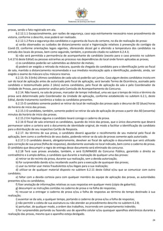 24
provas, sendo o fato registrado em ata.
6.2.12.1.1 Excepcionalmente, por razões de segurança, caso seja estritamente necessário novo procedimento de
vistoria, conforme o descrito, esse poderá ser realizado.
6.2.12.1.2 Para a segurança dos candidatos e a garantia da lisura do certame, no dia de realização de prova:
a) serão observados os cuidados de distanciamento social e higienização relativos à prevenção do contágio da
Covid-19, conforme orientações legais vigentes, oferecendo álcool gel e aferindo a temperatura dos candidatos na
entrada dos locais de provas, bem como seguindo, também, o protocolo citado no subitem 6.2.4.3;
b) não será permitida a permanência de acompanhante do candidato (exceto para o caso previsto no subitem
5.4.17.6 deste Edital) ou pessoas estranhas ao processo nas dependências do local onde forem aplicadas as provas;
c) os candidatos poderão ser submetidos ao detector de metais;
d) poderá ser exigida a retirada da máscara, quando da chegada do candidato para a identificação junto ao fiscal
de sala, mantido o distanciamento recomendado e sua imediata recolocação após a identificação, podendo, ainda, ser
exigido o exame da máscara e/ou máscara reserva.
6.2.13. Os 3 (três) últimos candidatos de cada sala só poderão sair juntos. Caso algum destes candidatos insista em
sair do local de aplicação antes de autorizado pelo fiscal de aplicação, será lavrado Termo de Ocorrência, assinado pelo
candidato e testemunhado pelos 2 (dois) outros candidatos, pelo fiscal de aplicação da sala e pelo Coordenador da
Unidade de Provas, para posterior análise pela Comissão de Acompanhamento do Concurso.
6.2.14. Não haverá, na sala de provas, marcador de tempo individual, uma vez que o tempo de início e término da
prova será determinado pelo Coordenador da Unidade de aplicação, conforme estabelecido no subitem 6.2.1, deste
Edital, dando tratamento isonômico a todos os candidatos presentes.
6.2.15 O candidato somente poderá se retirar do local de realização das provas após o decurso de 02 (duas) horas
do horário de início das provas.
6.2.15.1 O candidato, também, somente poderá se retirar da sala de aplicação de provas a partir dos 60 (sessenta)
minutos do horário de início das provas.
6.2.15.2 Em hipótese alguma o candidato levará consigo o caderno de prova.
6.2.16 O fiscal de sala orientará os candidatos, quando do início das provas, que o único documento que deverá
permanecer sobre a carteira será o documento de identidade original, de modo a facilitar a identificação do candidato
para a distribuição de seu respectivo Cartão de Resposta.
6.2.17. Ao término de sua prova, o candidato deverá aguardar o recolhimento de seu material pelo fiscal de
aplicação, bem como a conferência de seus dados, podendo retirar-se da sala de provas somente após autorizado.
6.2.17.1 O candidato deverá, obrigatoriamente, devolver ao fiscal de aplicação o documento que será utilizado
para correção de sua prova (folha de respostas), devidamente assinada no local indicado, bem como o caderno de prova.
O candidato que descumprir a regra de entrega desse documento será eliminado do concurso.
6.2.18 Terá suas provas anuladas, também, e será ELIMINADO do Concurso Público, garantido o direito ao
contraditório e à ampla defesa, o candidato que durante a realização de qualquer uma das provas:
a) retirar-se do recinto da prova, durante sua realização, sem a devida autorização;
b) for surpreendido dando e/ou recebendo auxílio para a execução de quaisquer das provas;
c) usar ou tentar usar meios fraudulentos e/ou ilegais para a sua realização;
d) utilizar-se de qualquer material disposto no subitem 6.2.11 deste Edital e/ou que se comunicar com outro
candidato;
e) faltar com a devida cortesia para com qualquer membro da equipe de aplicação das provas, as autoridades
presentes e/ou os candidatos;
f) fizer anotação de informações relativas as suas respostas em qualquer meio (cópia de gabarito);
g) descumprir as instruções contidas no caderno de prova e na folha de respostas;
h) recusar-se a entregar o caderno de prova e/ou a folha de respostas ao término do tempo destinado à sua
realização;
i) ausentar-se da sala, a qualquer tempo, portando o caderno de prova e/ou a folha de respostas;
j) não permitir a coleta de sua assinatura ou não atender ao procedimento descrito no subitem 6.2.8;
k) perturbar, de qualquer modo, a ordem dos trabalhos, incorrendo em comportamento indevido;
l) for surpreendido portando ou fazendo uso de aparelho celular e/ou quaisquer aparelhos eletrônicos durante a
realização das provas, mesmo que o aparelho esteja desligado.
 