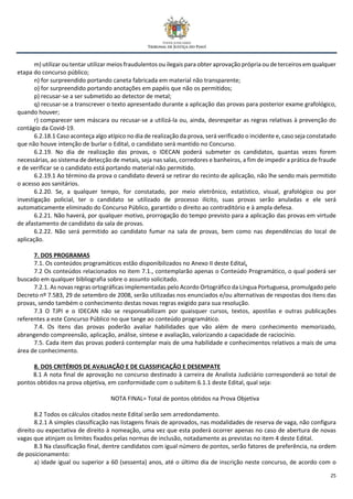 25
m) utilizar ou tentar utilizar meios fraudulentos ou ilegais para obter aprovação própria ou de terceiros em qualquer
etapa do concurso público;
n) for surpreendido portando caneta fabricada em material não transparente;
o) for surpreendido portando anotações em papéis que não os permitidos;
p) recusar-se a ser submetido ao detector de metal;
q) recusar-se a transcrever o texto apresentado durante a aplicação das provas para posterior exame grafológico,
quando houver;
r) comparecer sem máscara ou recusar-se a utilizá-la ou, ainda, desrespeitar as regras relativas à prevenção do
contágio da Covid-19.
6.2.18.1 Caso aconteça algo atípico no dia de realização da prova, será verificado o incidente e, caso seja constatado
que não houve intenção de burlar o Edital, o candidato será mantido no Concurso.
6.2.19. No dia de realização das provas, o IDECAN poderá submeter os candidatos, quantas vezes forem
necessárias, ao sistema de detecção de metais, seja nas salas, corredores e banheiros, a fim de impedir a prática de fraude
e de verificar se o candidato está portando material não permitido.
6.2.19.1 Ao término da prova o candidato deverá se retirar do recinto de aplicação, não lhe sendo mais permitido
o acesso aos sanitários.
6.2.20. Se, a qualquer tempo, for constatado, por meio eletrônico, estatístico, visual, grafológico ou por
investigação policial, ter o candidato se utilizado de processo ilícito, suas provas serão anuladas e ele será
automaticamente eliminado do Concurso Público, garantido o direito ao contraditório e à ampla defesa.
6.2.21. Não haverá, por qualquer motivo, prorrogação do tempo previsto para a aplicação das provas em virtude
de afastamento de candidato da sala de provas.
6.2.22. Não será permitido ao candidato fumar na sala de provas, bem como nas dependências do local de
aplicação.
7. DOS PROGRAMAS
7.1. Os conteúdos programáticos estão disponibilizados no Anexo II deste Edital.
7.2 Os conteúdos relacionados no item 7.1., contemplarão apenas o Conteúdo Programático, o qual poderá ser
buscado em qualquer bibliografia sobre o assunto solicitado.
7.2.1. As novas regras ortográficas implementadas pelo Acordo Ortográfico da Língua Portuguesa, promulgado pelo
Decreto nº 7.583, 29 de setembro de 2008, serão utilizadas nos enunciados e/ou alternativas de respostas dos itens das
provas, sendo também o conhecimento destas novas regras exigido para sua resolução.
7.3 O TJPI e o IDECAN não se responsabilizam por quaisquer cursos, textos, apostilas e outras publicações
referentes a este Concurso Público no que tange ao conteúdo programático.
7.4. Os itens das provas poderão avaliar habilidades que vão além de mero conhecimento memorizado,
abrangendo compreensão, aplicação, análise, síntese e avaliação, valorizando a capacidade de raciocínio.
7.5. Cada item das provas poderá contemplar mais de uma habilidade e conhecimentos relativos a mais de uma
área de conhecimento.
8. DOS CRITÉRIOS DE AVALIAÇÃO E DE CLASSIFICAÇÃO E DESEMPATE
8.1 A nota final de aprovação no concurso destinado à carreira de Analista Judiciário corresponderá ao total de
pontos obtidos na prova objetiva, em conformidade com o subitem 6.1.1 deste Edital, qual seja:
NOTA FINAL= Total de pontos obtidos na Prova Objetiva
8.2 Todos os cálculos citados neste Edital serão sem arredondamento.
8.2.1 A simples classificação nas listagens finais de aprovados, nas modalidades de reserva de vaga, não configura
direito ou expectativa de direito à nomeação, uma vez que esta poderá ocorrer apenas no caso de abertura de novas
vagas que atinjam os limites fixados pelas normas de inclusão, notadamente as previstas no item 4 deste Edital.
8.3 Na classificação final, dentre candidatos com igual número de pontos, serão fatores de preferência, na ordem
de posicionamento:
a) idade igual ou superior a 60 (sessenta) anos, até o último dia de inscrição neste concurso, de acordo com o
 