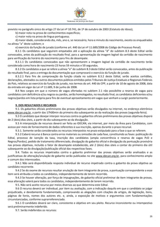26
previsto no parágrafo único do artigo 27 da Lei nº 10.741, de 1º de outubro de 2003 (Estatuto do Idoso);
b) maior nota na prova de conhecimentos específicos;
c) maior nota na prova de língua portuguesa;
d) maior idade, considerando dia, mês, ano e, se necessário, hora e minuto do nascimento, exceto os enquadrados
na alínea “a” deste subitem; e
e) exercício da função de jurado (conforme art. 440 da Lei nº 11.689/2008 do Código de Processo Penal).
8.3.1 Os candidatos que seguirem empatados até a aplicação da alínea “d” do subitem 8.3 deste Edital serão
convocados, antes da publicação do resultado final, para a apresentação da imagem legível da certidão de nascimento
para verificação do horário do nascimento para fins de desempate.
8.3.1.1 Os candidatos convocados que não apresentarem a imagem legível da certidão de nascimento terão
considerada como hora de nascimento 23 horas 59 minutos e 59 segundos.
8.3.2 Os candidatos a que se refere a alínea “e” do subitem 8.3 deste Edital serão convocados, antes da publicação
do resultado final, para a entrega da documentação que comprovará o exercício da função de jurado.
8.3.2.1 Para fins de comprovação da função citada no subitem 8.3.2 deste Edital, serão aceitos certidões,
declarações, atestados ou outros documentos públicos emitidos pelos Tribunais de Justiça Estaduais e Regionais Federais
do País, relativos ao exercício da função de jurado, nos termos do art. 440 do CPP, a partir de 10 de agosto de 2008, data
da entrada em vigor da Lei nº 11.689, 9 de junho de 2008.
8.4 Nos cargos em que o número de vagas ofertadas no subitem 2.1 não possibilite a reserva de vagas para
candidatos com deficiência e/ou negros ou pardos, serão homologados, no resultado final, os candidatos deficientes e/ou
negros/pardos em lista própria para fins de eventual aproveitamento em vagas que venham a surgir posteriormente.
9. DOS RESULTADOS E RECURSOS
9.1. Os gabaritos oficiais preliminares das provas objetivas serão divulgados na internet, no endereço eletrônico
www.idecan.org.br, a partir das 17h00min do primeiro dia subsequente ao da realização das provas (segunda-feira).
9.2 O candidato que desejar interpor recursos contra os gabaritos oficiais preliminares das provas objetivas disporá
de 2 (dois) dias úteis, a partir do dia subsequente ao da divulgação.
9.3 A interposição de recursos deverá ser feita ao IDECAN, via internet, por meio da Área para Candidatos, com
acesso por meio de fornecimento de dados referentes à sua inscrição, apenas durante o prazo recursal.
9.3.1. Somente serão considerados os recursos interpostos no prazo estipulado para a fase a que se referem.
9.3.2 Caberá recurso à Banca contra erros materiais ou omissões de cada fase, constituindo as fases: publicação do
Edital, processo de isenção da taxa, inscrição dos candidatos (ampla concorrência e reserva de vagas PcD e
Negros/Pardos), pedido de tratamento diferenciado, divulgação do gabarito oficial e divulgação da pontuação provisória
nas provas objetivas, incluído o fator de desempate estabelecido, até 2 (dois) dias úteis a contar do primeiro dia útil
subsequente ao da divulgação/publicação oficial das respectivas fases.
9.4. Todos os recursos impetrados contra o gabarito preliminar das provas objetivas serão analisados e as
justificativas de alteração/anulação de gabarito serão publicadas no site www.idecan.org.br, para conhecimento amplo
e comum dos interessados.
9.4.1 Não será disponibilizada resposta individual de recurso impetrado contra o gabarito da prova objetiva ao
candidato recorrente.
9.4.2 Se do exame de recursos resultar anulação de item integrante de prova, a pontuação correspondente a esse
item será atribuída a todos os candidatos, independentemente de terem recorrido.
9.4.3 Se houver alteração, por força de impugnações, de gabarito oficial preliminar de item integrante de provas,
essa alteração valerá para todos os candidatos, independentemente de terem recorrido.
9.5. Não será aceito recurso por meios diversos ao que determina este Edital.
9.6 O recurso deverá ser individual, por item ou avaliação, com a indicação daquilo em que o candidato se julgar
prejudicado, e devidamente fundamentado, comprovando as alegações com citações de artigos, de legislação, itens,
páginas de livros, nomes dos autores etc. e, ainda, a exposição de motivos e argumentos com fundamentações
circunstanciadas, conforme suprarreferenciado.
9.6.1 O candidato deverá ser claro, consistente e objetivo em seu pleito. Recurso inconsistente ou intempestivo
será preliminarmente indeferido.
9.7. Serão indeferidos os recursos:
 