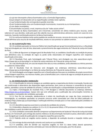 27
a) cujo teor desrespeite a Banca Examinadora e/ou a Comissão Organizadora;
b) que estejam em desacordo com as especificações contidas neste capítulo;
c) cuja fundamentação não corresponda à questão recorrida;
d) sem fundamentação e/ou com fundamentação inconsistente, incoerente ou os intempestivos;
e) com dados incompletos;
f) encaminhados via postal, e-mail, imprensa e/ou de “redes sociais online”.
9.8 A decisão da Banca Examinadora será irrecorrível, consistindo em última instância para recursos, sendo
soberana em suas decisões, razão pela qual não caberão recursos administrativos adicionais, exceto em casos de erros
materiais, havendo manifestação posterior da Banca Examinadora.
9.9. Em nenhuma hipótese serão aceitos pedidos de revisão de recursos, recursos de recursos, recurso de gabarito
oficial definitivo e/ou recurso de resultado definitivo, exceto no caso previsto no subitem anterior.
10. DA CLASSIFICAÇÃO FINAL
10.1 O candidato aprovado no Concurso Público terá classificação por grupo funcional/área/carreira, e o Resultado
Final será divulgado por meio de lista, observado o preenchimento das vagas existentes do Tribunal de Justiça do Estado
do Piauí.
10.1.1 Além de figurarem na listagem geral do Resultado Final, os candidatos classificados na condição de pessoa
com deficiência e/ou na condição de negro ou pardo serão relacionados em listagem específica com respectiva
classificação entre estes.
10.2 O Resultado Final, após homologado pelo Tribunal Pleno, será divulgado nos sites www.idecan.org.br,
https://www.tjpi.jus.br/portaltjpi/ e no Diário da Justiça eletrônico do Tribunal de Justiça do Piauí.
10.3. Na classificação final, em caso de empate entre dois ou mais candidatos, serão adotados os critérios previstos
no subitem 8.3 deste Edital.
10.4 O Resultado Final do Concurso será divulgado nos endereços eletrônicos www.idecan.org.br,
https://www.tjpi.jus.br/portaltjpi/ e no Diário da Justiça Eletrônico do Tribunal de Justiça do Piauí.
10.5 Será divulgada uma listagem específica com a Classificação por Área para os candidatos de ampla concorrência
e duas listagens específicas, nos mesmos moldes, para os beneficiados com a reserva de vaga na condição de pessoa com
deficiência ou negra/parda.
11. DA HOMOLOGAÇÃO E NOMEAÇÃO
11.1. A classificação no concurso assegura ao candidato apenas a expectativa de direito à nomeação, ficando este
ato condicionado à observância das disposições legais pertinentes, bem como ao interesse e conveniência do serviço
público, atendidos o prazo de validade do certame, a ordem de classificação e a disponibilidade orçamentária do TJPI.
11.2 Após a homologação do resultado final, o TJPI divulgará o referido documento no endereço eletrônico
https://www.tjpi.jus.br/portaltjpi/, espaço este que será utilizado para a publicação das comunicações inerentes às
convocações e nomeações dos candidatos aprovados.
11.2.1 Para fins de nomeação, obedecendo-se à ordem de classificação por cargo das listas constantes da
homologação, os candidatos aprovados no presente concurso serão convocados por meio de Edital publicado no
endereço https://www.tjpi.jus.br/portaltjpi/ e notificação eletrônica enviada para o e-mail cadastrado pelo candidato no
ato de inscrição.
11.2.2 A desistência expressa acarretará a exclusão do candidato do certame.
11.2.3 Atendido o disposto nos subitens 11.2.1 e 11.2.2 do presente Edital, o TJPI promoverá a lotação e nomeação
dos candidatos a partir da ordem de classificação.
11.2.4 Os candidatos convocados deverão comparecer ao Departamento de Saúde do Tribunal de Justiça do Estado
do Piauí, em Teresina/PI, para entrega dos exames médicos e da documentação necessária à posse, observado o período
a ser divulgado por ocasião de publicação do cronograma específico para esse fim.
11.2.5 Poderão ainda ser exigidos outros exames, a depender da avaliação durante a inspeção médica para
admissão.
11.2.6 A entrega da documentação somente será aceita em sua totalidade.
11.3 O candidato, além de atender aos requisitos exigidos no item 3.1 deste Edital, deverá apresentar,
necessariamente, todos os documentos solicitados por meio do Edital de convocação, para fins de posse.
 