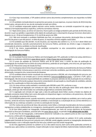 28
11.4 Caso haja necessidade, o TJPI poderá solicitar outros documentos complementares aos requeridos no Edital
de convocação.
11.5 O candidato nomeado deverá se apresentar para posse, às suas expensas, no prazo máximo de 30 (trinta) dias
ininterruptos, sob pena de ter seu ato de nomeação tornado sem efeito.
11.6 O candidato empossado poderá executar outras tarefas inerentes ao conteúdo ocupacional do cargo ou
relativas à formação/experiência específica, conforme normativos internos.
11.7 Após tomar posse, ao entrar em exercício, ficará sujeito ao estágio probatório pelo período de 03 (três) anos,
durante o qual sua aptidão e capacidade serão objeto de avaliação para o desempenho do grupo funcional, observado o
disposto no art. 19 da Lei Complementar nº 13, de 03 de janeiro de 1994.
11.8 Não será nomeado o candidato habilitado que fizer, em qualquer documento, declaração falsa ou inexata
para fins de posse e que não possuir, na data da posse, os requisitos mínimos exigidos neste Edital.
11.9 O candidato que não atender, no ato da posse, aos requisitos dos subitens 3.1, 11.3 e 11.4 deste Edital será
considerado desistente, excluído automaticamente do Concurso Público, perdendo seu direito à vaga e ensejando a
convocação do próximo candidato na lista de classificação.
11.10 É de inteira responsabilidade do candidato acompanhar os atos convocatórios publicados após a
homologação do Concurso Público.
12. DISPOSIÇÕES FINAIS
12.1 O resultado final do Concurso Público será homologado pelo TJPI, publicado no Diário da Justiça eletrônico e
divulgado nos endereços eletrônicos www.idecan.org.br e https://www.tjpi.jus.br/portaltjpi/.
12.2 O prazo de validade do Concurso Público será de 02 (dois) anos, a contar da data de publicação da
homologação do resultado final no Diário da Justiça eletrônico, podendo ser prorrogado, uma única vez, por igual prazo,
a critério do Tribunal de Justiça do Estado do Piauí.
12.3. As despesas decorrentes da participação em todas as fases e em todos os procedimentos do Concurso Público
de que trata este Edital, inclusive posse e exercício, correm por conta dos candidatos, que não terão direito a alojamento,
alimentação, transporte e/ou ressarcimento de despesas.
12.4 O candidato deverá manter atualizado seu endereço perante o IDECAN, até a homologação do concurso, por
meio de requerimento a ser enviado para o correio eletrônico concurso.tjpi@idecan.org.br, e perante o TJ/PI, após a
homologação. São de exclusiva responsabilidade do candidato os prejuízos advindos da não atualização de seu endereço.
12.5. Não será fornecido qualquer documento comprobatório de aprovação ou classificação do candidato, valendo
para esse fim a publicação no Diário da Justiça eletrônico.
12.6. Os casos omissos serão avaliados e resolvidos pelo IDECAN e pelo TJPI, conforme o caso.
12.7 Alterações de legislação com entrada em vigor antes da data de publicação deste Edital serão objeto de
avaliação, ainda que não mencionadas nos conteúdos programáticos constantes deste Edital.
12.7.1 Legislação com entrada em vigor após a data de publicação deste Edital, exceto a listada nos objetos de
avaliação constantes deste Edital, bem como alterações em dispositivos legais e normativos a ele posteriores, não serão
objeto de avaliação nas provas do Concurso.
12.8 O IDECAN poderá enviar, quando necessário, comunicação pessoal dirigida ao candidato, por e-mail ou pelos
Correios, sendo de exclusiva responsabilidade do candidato a manutenção ou a atualização de seu correio eletrônico e a
informação de seu endereço completo e correto na solicitação de inscrição.
12.9 Por motivo de ocorrência de fatos não previstos neste Edital, a Comissão Coordenadora do Concurso poderá
reprogramar as datas estabelecidas no cronograma, visando garantir a participação igualitária de todos os candidatos.
12.10 Este Edital poderá ser impugnado, fundamentadamente, por meio do correio eletrônico de ferramenta
disponível na Área para Candidatos, acessível pelo site www.idecan.org.br, no período de 07 a 09 de junho de 2022.
12.10.1 Para fins de impugnação, o demandante deverá ter realizado o seu cadastro junto ao site e sua inscrição
no concurso, ambos pelo site www.idecan.org.br.
12.10.2 Os pedidos de impugnação protocolados no período determinado no subitem 12.11 serão analisados
julgados pela Comissão do Concurso em conjunto com o IDECAN, sendo julgadas somente as impugnações devidamente
fundamentadas e com a indicação específica do item e/ou subitem que está sendo impugnado.
12.10.3 Do julgamento previsto no subitem 12.11.2 não caberá recurso, bem como serão publicadas somente as
respostas que, após análise e se existentes, insejem alteração no teor original do Edital, implementadas mediante aditivo
 