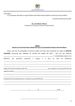 29
a este Edital.
12.11 Quaisquer alterações nas regras fixadas neste Edital somente poderão ser feitas por meio de Aditivo.
Teresina/PI, 06 de junho de 2022.
Des. José Ribamar Oliveira
Presidente do Tribunal de Justiça do Estado do Piauí
ANEXO I
MODELO DE ATESTADO PARA CANDIDATOS QUE SE DECLARARAM PESSOAS COM DEFICIÊNCIA
Atesto, para fins de participação no Concurso Público de Provas para provimento de cargos de ANALISTA
JUDICIÁRIO, promovido pelo TRIBUNAL DE JUSTIÇA DO ESTADO DO PIAUÍ - TJPI, que o(a) Senhor(a)
_______________________________________________________________________ é considerado(a) pessoa com
deficiência por apresentar (descrever a espécie e o grau ou nível de deficiência)
__________________________________________________________________________________________________
__________________________________________________________________________________________________
__________________________________________________________________________________________________
Código Internacional da Doença (CID-10) _____________________________, que resulta(m) no comprometimento das
seguintes funções ___________________________________________________________________________________
__________________________________________________________________________________________________
_________________________________________________________________________________________________,
sendo/tendo sido causada (descrever a provável causa da deficiência) ________________________________________
__________________________________________________________________________________________________
_________________________________________________________________________________________________.
___________________________/______, ____ de _________________________ de 20______.
______________________________________________________
 
