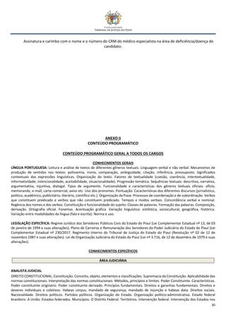 30
Assinatura e carimbo com o nome e o número do CRM do médico especialista na área de deficiência/doença do
candidato.
ANEXO II
CONTEÚDO PROGRAMÁTICO
CONTEÚDO PROGRAMÁTICO GERAL A TODOS OS CARGOS
CONHECIMENTOS GERAIS
LÍNGUA PORTUGUESA: Leitura e análise de textos de diferentes gêneros textuais. Linguagem verbal e não verbal. Mecanismos de
produção de sentidos nos textos: polissemia, ironia, comparação, ambiguidade, citação, inferência, pressuposto. Significados
contextuais das expressões linguísticas. Organização do texto: Fatores de textualidade (coesão, coerência, intertextualidade,
informatividade, intencionalidade, aceitabilidade, situacionalidade). Progressão temática. Sequências textuais: descritiva, narrativa,
argumentativa, injuntiva, dialogal. Tipos de argumento. Funcionalidade e características dos gêneros textuais oficiais: ofício,
memorando, e-mail, carta comercial, aviso etc. Uso dos pronomes. Pontuação. Características dos diferentes discursos (jornalístico,
político, acadêmico, publicitário, literário, científico etc.). Organização da frase: Processos de coordenação e de subordinação. Verbos
que constituem predicado e verbos que não constituem predicado. Tempos e modos verbais. Concordância verbal e nominal.
Regência dos nomes e dos verbos. Constituição e funcionalidade do sujeito. Classes de palavras. Formação das palavras. Composição,
derivação. Ortografia oficial. Fonemas. Acentuação gráfica. Variação linguística: estilística, sociocultural, geográfica, histórica.
Variação entre modalidades da língua (fala e escrita). Norma e uso.
LEGISLAÇÃO ESPECÍFICA: Regime Jurídico dos Servidores Públicos Civis do Estado do Piauí (Lei Complementar Estadual nº 13, de 03
de janeiro de 1994 e suas alterações). Plano de Carreiras e Remuneração dos Servidores do Poder Judiciário do Estado do Piauí (Lei
Complementar Estadual nº 230/2017. Regimento Interno do Tribunal de Justiça do Estado do Piauí (Resolução nº 02 de 12 de
novembro 1987 e suas alterações). Lei de Organização Judiciária do Estado do Piauí (Lei nº 3.716, de 12 de dezembro de 1979 e suas
alterações).
CONHECIMENTOS ESPECÍFICOS
ÁREA JUDICIÁRIA
ANALISTA JUDICIAL
DIREITO CONSTITUCIONAL: Constituição. Conceito, objeto, elementos e classificações. Supremacia da Constituição. Aplicabilidade das
normas constitucionais. Interpretação das normas constitucionais. Métodos, princípios e limites. Poder Constituinte. Características.
Poder constituinte originário. Poder constituinte derivado. Princípios fundamentais. Direitos e garantias fundamentais. Direitos e
deveres individuais e coletivos. Habeas corpus, mandado de segurança, mandado de injunção e habeas data. Direitos sociais.
Nacionalidade. Direitos políticos. Partidos políticos. Organização do Estado. Organização político-administrativa. Estado federal
brasileiro. A União. Estados federados. Municípios. O Distrito Federal. Territórios. Intervenção federal. Intervenção dos Estados nos
 