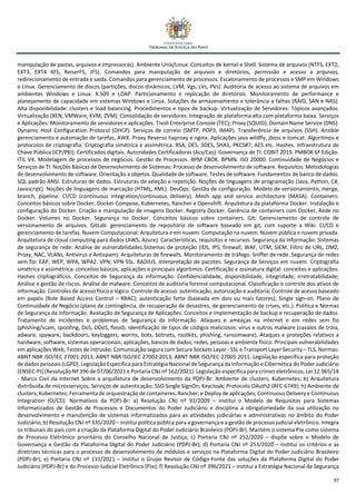 37
manipulação de pastas, arquivos e impressoras). Ambiente Unix/Linux: Conceitos de kernel e Shell. Sistema de arquivos (NTFS, EXT2,
EXT3, EXT4 XFS, ReiserFS, JFS). Comandos para manipulação de arquivos e diretórios, permissão e acesso a arquivos,
redirecionamento de entrada e saída. Comandos para gerenciamento de processos. Escalonamento de processos e SMP em Windows
e Linux. Gerenciamento de discos (partições, discos dinâmicos, LVM, Vgs, LVs, PVs). Auditoria de acesso ao sistema de arquivos em
ambientes Windows e Linux. X.509 e LDAP. Particionamento e replicação de diretórios. Monitoramento de performance e
planejamento de capacidade em sistemas Windows e Linux. Soluções de armazenamento e tolerância a falhas (RAID, SAN e NAS).
Alta disponibilidade: clusters e load balancing. Procedimentos e tipos de backup. Virtualização de Servidores: Tópicos avançados.
Virtualização (XEN, VMWare, KVM, ZVM). Consolidação de servidores. Integração de plataforma alta com plataforma baixa. Serviços
e Aplicações: Monitoramento de servidores e aplicações. Tivoli Enterprise Console (TEC); Proxy (SQUID); Domain Name Service (DNS).
Dynamic Host Configuration Protocol (DHCP). Serviços de correio (SMTP, POP3, IMAP). Transferência de arquivos (SSH). Ansible
gerenciamento e automação de tarefas, AWX. Proxy Reverso haproxy e nginx. Aplicações java wildfly, jboss e tomcat. Algoritmos e
protocolos de criptografia: Criptografia simétrica e assimétrica. RSA, DES, 3DES, SHA1, PKCS#7, AES etc. Hashes. Infraestrutura de
Chave Pública (ICP/PKI); Certificados digitais. Autoridades Certificadoras (Acs/Cas). Governança de TI: COBIT 2019. PMBOK 6ª Edição.
ITIL V4. Modelagem de processos de negócios. Gestão de Processos. BPM CBOK. BPMN. ISO 20000. Continuidade de Negócios e
Serviços de TI. Noções Básicas de Desenvolvimento de Sistemas: Processo de desenvolvimento de software. Requisitos. Metodologias
de desenvolvimento de software. Orientação a objetos. Qualidade de software. Testes de software. Fundamentos de banco de dados.
SQL padrão ANSI. Estruturas de dados. Estruturas de seleção e repetição. Noções de linguagens de programação (Java, Python, C#,
Javascript). Noções de linguagens de marcação (HTML, XML). DevOps: Gestão de configuração. Modelo de versionamento, merge,
branch, pipeline. CI/CD (continuous integration/continuous delivery). Mesh app and service architecture (MASA). Containers:
Conceitos básicos sobre Docker, Docker Compose, Kubernetes, Rancher e Openshift. Arquitetura da plataforma Docker. Instalação e
configuração do Docker. Criação e manipulação de imagens Docker. Registry Docker. Gerência de containers com Docker. Rede no
Docker. Volumes no Docker. Segurança no Docker. Conceitos básicos sobre containers. Git: Gerenciamento de controle de
versionamento de arquivos. GitLab: gerenciamento de repositório de software baseado em git, com suporte a Wiki. CI/CD e
gerenciamento de tarefas. Nuvem Computacional: Arquitetura e em nuvem. Computação na nuvem. Nuvem pública e nuvem privada.
Arquitetura de cloud computing para dados (AWS, Azure). Características, requisitos e recursos. Segurança da Informação: Sistemas
de segurança de rede: Análise de vulnerabilidades.Sistemas de proteção (IDS, IPS, firewall, WAF, UTM, SIEM, Filtro de URL, DMZ,
Proxy, NAC, VLANs, Antivirus e Antispam). Arquiteturas de firewalls. Monitoramento de tráfego. Sniffer de rede. Segurança de redes
sem fio: EAP, WEP, WPA, WPA2. VPN; VPN-SSL. RADIUS. Interpretação de pacotes. Segurança de Serviços em nuvem. Criptografia
simétrica e assimétrica: conceitos básicos, aplicações e principais algoritmos. Certificação e assinatura digital: conceitos e aplicações.
Hashes criptográficos. Conceitos de Segurança da informação: Confidencialidade, disponibilidade, integridade, irretratabilidade;
Análise e gestão de riscos. Análise de malware. Conceitos de auditoria forense computacional. Classificação e controle dos ativos de
informação. Controles de acesso físico e lógico. Controle de acesso: autenticação, autorização e auditoria; Controle de acesso baseado
em papéis (Role Based Access Control – RBAC); autenticação forte (baseada em dois ou mais fatores); Single sign-on. Plano de
Continuidade de Negócio (plano de contingência, de recuperação de desastres, de gerenciamento de crises, etc.). Política e Normas
de Segurança da Informação. Avaliação de Segurança de Aplicações. Conceitos e implementação de backup e recuperação de dados.
Tratamento de incidentes e problemas de Segurança da Informação. Ataques e ameaças na internet e em redes sem fio
(phishing/scam, spoofing, DoS, DDoS, flood). Identificação de tipos de códigos maliciosos: vírus e outros malware (cavalos de tróia,
adware, spyware, backdoors, keyloggers, worms, bots, botnets, rootkits, phishing, ransomware). Ataques e proteções relativos a
hardware, software, sistemas operacionais, aplicações, bancos de dados, redes, pessoas e ambiente físico. Principais vulnerabilidades
em aplicações Web; Testes de Intrusão. Comunicação segura com Secure Sockets Layer - SSL e Transport Layer Security – TLS. Normas:
ABNT NBR ISO/IEC 27001:2013; ABNT NBR ISO/IEC 27002:2013; ABNT NBR ISO/IEC 27005:2011. Legislação específica para proteção
de dados pessoais (LGPD). Legislação Específica para Estratégia Nacional de Segurança da Informação e Cibernética do Poder Judiciário
(ENSEC-PJ) (Resolução Nº 396 de 07/06/2021 e Portaria CNJ nº 162/2021). Legislação específica para crimes eletrônicos; Lei 12.965/14
- Marco Civil da Internet Sobre a arquitetura de desenvolvimento da PDPJ-Br: Ambiente de clusters, Kubernetes; b) Arquitetura
distribuída de microsserviços; Serviços de autenticação; SSO Single SignOn; Keycloak; Protocolo OAuth2 (RFC 6749); h) Ambiente de
clusters, Kubernetes; Ferramenta de orquestração de containeres, Rancher; e Deploy de aplicações; Continuous Delivery e Continuous
Integration (CI/CD). Normativos da PDPJ-Br: a) Resolução CNJ nº 91/2009 – institui o Modelo de Requisitos para Sistemas
Informatizados de Gestão de Processos e Documentos do Poder Judiciário e disciplina a obrigatoriedade da sua utilização no
desenvolvimento e manutenção de sistemas informatizados para as atividades judiciárias e administrativas no âmbito do Poder
Judiciário; b) Resolução CNJ nº 335/2020 – institui política pública para a governança e a gestão de processo judicial eletrônico. Integra
os tribunais do país com a criação da Plataforma Digital do Poder Judiciário Brasileiro (PDPJ-Br). Mantém o sistema PJe como sistema
de Processo Eletrônico prioritário do Conselho Nacional de Justiça; c) Portaria CNJ nº 252/2020 – dispõe sobre o Modelo de
Governança e Gestão da Plataforma Digital do Poder Judiciário (PDPJ-Br); d) Portaria CNJ nº 253/2020 – institui os critérios e as
diretrizes técnicas para o processo de desenvolvimento de módulos e serviços na Plataforma Digital do Poder Judiciário Brasileiro
(PDPJ-Br); e) Portaria CNJ nº 131/2021 – institui o Grupo Revisor de Código-Fonte das soluções da Plataforma Digital do Poder
Judiciário (PDPJ-Br) e do Processo Judicial Eletrônico (PJe); f) Resolução CNJ nº 396/2021 – institui a Estratégia Nacional de Segurança
 