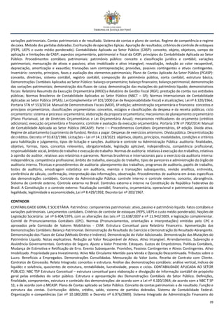 39
variações patrimoniais. Contas patrimoniais e de resultado. Sistema de contas e plano de contas. Regime de competência e regime
de caixa. Método das partidas dobradas. Escrituração de operações típicas. Apuração de resultados; critérios de controle de estoques
(PEPS, UEPS e custo médio ponderado). Contabilidade Aplicada ao Setor Público (CASP): conceito, objeto, objetivos, campo de
aplicação e limitações da CASP; aspectos orçamentário, patrimonial e fiscal da CASP; princípios da Contabilidade Aplicada ao Setor
Público. Procedimentos contábeis patrimoniais: patrimônio público: conceito e classificação jurídica e contábil; variações
patrimoniais; mensuração de ativos e passivos; ativo imobilizado e ativo intangível; reavaliação, redução ao valor recuperável,
depreciação, amortização e exaustão; transações sem contraprestação; provisões, passivos contingentes e ativos contingentes.
Inventário: conceito, princípios, fases e avaliação dos elementos patrimoniais; Plano de Contas Aplicado Ao Setor Público (PCASP):
conceito, diretrizes, sistema contábil, registro contábil, composição do patrimônio público, conta contábil, estrutura básica;
Demonstrações Contábeis Aplicadas ao Setor Público: balanço orçamentário; balanço financeiro; balanço patrimonial; demonstração
das variações patrimoniais; demonstração dos fluxos de caixa; demonstração das mutações do patrimônio líquido; demonstrativos
fiscais: Relatório Resumido da Execução Orçamentária (RREO) e Relatório de Gestão Fiscal (RGF); prestação de contas nas entidades
públicas; Normas Brasileiras de Contabilidade Aplicadas ao Setor Público (NBCT – SP); Normas Internacionais de Contabilidade
Aplicadas ao Setor Público (IPSAS). Lei Complementar nº 101/2000 (Lei de Responsabilidade Fiscal) e atualizações; Lei nº 4.320/1964;
Portaria STN nº 553/2014: Manual de Demonstrativos Fiscais (MDF), 6ª edição; administração orçamentária e financeira: conceitos e
princípios orçamentários; classificações orçamentárias: conceitos, estágios e classificações da despesa e da receita públicas; ciclo
orçamentário: sistema e processo orçamentário; elaboração da proposta orçamentária; mecanismos de planejamento orçamentário
(Plano Plurianual, Lei de Diretrizes Orçamentárias e Lei Orçamentária Anual); mecanismos retificadores do orçamento (créditos
adicionais); execução orçamentária e financeira; controle e avaliação da execução orçamentária. Portaria STN nº 700/2014: Manual
de Contabilidade Aplicada ao Setor Público (MCASP): Parte I – Procedimentos Contábeis Orçamentários, 6ª edição. Dívida ativa.
Regime de adiantamento (suprimento de fundos). Restos a pagar. Despesas de exercícios anteriores. Dívida pública. Descentralização
de créditos. Decreto nº 93.872/1986. Licitações – Lei nº 14.133/2021: objetivos, objeto, princípios, modalidades, condições e critérios
para habilitação e julgamento, tipos de licitação e sanções. Auditoria e controle na Administração Pública: auditoria: finalidades,
objetivo, formas, tipos, conceitos relevantes, obrigatoriedade, legislação aplicável, independência, competência profissional,
responsabilidade social, âmbito do trabalho e execução do trabalho. Normas de auditoria: relativas à execução dos trabalhos, relativas
à opinião do auditor, relativas aos relatórios e pareceres. Normas brasileiras e internacionais para o exercício da auditoria interna:
independência, competência profissional, âmbito do trabalho, execução do trabalho, tipos de pareceres e administração do órgão de
auditoria interna. Técnicas e procedimentos de auditoria: planejamento dos trabalhos, programas de auditoria, papéis de trabalho,
testes de auditoria, amostragem estatística em auditoria, eventos e transações subsequentes, revisão analítica, entrevista,
conferência de cálculo, confirmação, interpretação das informações, observação. Procedimentos de auditoria em áreas específicas
das demonstrações contábeis. Controle da Administração Pública: controle interno e controle externo; conceito; abrangência.
Sistema de controle externo. Controle externo no Brasil. Controles externo e interno na Constituição da República Federativa do
Brasil. A Constituição e o controle externo: fiscalização contábil, financeira, orçamentária, operacional e patrimonial; aspectos da
legalidade, legitimidade e economicidade; Lei nº 8.429/1992, Decreto-Lei nº 201/1967.
CONTADOR
CONTABILIDADE GERAL E SOCIETÁRIA. Patrimônio: componentes patrimoniais: ativo, passivo e patrimônio líquido. Fatos contábeis e
variações patrimoniais. Lançamentos contábeis. Critérios de controle de estoques (PEPS, UEPS e custo médio ponderado). Noções de
Legislação Societária: Lei nº 6.404/1976, com as alterações das Leis nº 11.638/2007 e nº 11.941/2009, e legislação complementar.
Comitê de Pronunciamentos Contábeis (CPC). Normas (Pronunciamentos, orientações e interpretações) emitidas pelo CPC e
aprovados pela Comissão de Valores Mobiliários - CVM. Estrutura Conceitual para Relatório Financeiro. Apresentação das
Demonstrações Contábeis: Balanço Patrimonial. Demonstração do Resultado do Exercício e Demonstração do Resultado Abrangente.
Demonstração dos Fluxos de Caixa (Método Direto e Indireto). Demonstração do Valor Adicionado. Demonstração das Mutações do
Patrimônio Líquido. Notas explicativas. Redução ao Valor Recuperável de Ativos. Ativo Intangível. Arrendamentos. Subvenção e
Assistência Governamentais. Contratos de Seguro. Ajuste a Valor Presente. Estoques. Custos de Empréstimos. Políticas Contábeis,
Mudança de Estimativa e Retificação de Erro. Evento Subsequente. Provisões, Passivos Contingentes e Ativos Contingentes. Ativo
Imobilizado. Propriedade para Investimento. Ativo Não Circulante Mantido para Venda e Operação Descontinuada. Tributos sobre o
Lucro. Benefícios a Empregados. Demonstrações Consolidadas. Mensuração do Valor Justo. Receita de Contrato com Cliente.
Contratos de Concessão. Relato Integrado: conceitos e estrutura. Análise das demonstrações contábeis: análise vertical, índices de
liquidez e solvência, quocientes de estrutura, rentabilidade, lucratividade, prazos e ciclos. CONTABILIDADE APLICADA AO SETOR
PÚBLICO. NBC TSP Estrutura Conceitual – estrutura conceitual para elaboração e divulgação de informação contábil de propósito
geral pelas entidades do setor público. Estrutura e apresentação das Demonstrações Contábeis do Setor Público. Definições,
finalidade, componentes, estrutura e conteúdo das demonstrações: de acordo com a Lei nº 4.320/1964; de acordo com a NBC T SP
11; e de acordo com o MCASP. Plano de Contas aplicado ao Setor Público. Conceito de contas patrimoniais e de resultado. Função e
estrutura das contas. Escrituração: débito, crédito, saldo, sistema de partidas dobradas. Sistema de Contabilidade Federal.
Organização e competências (Lei nº 10.180/2001 e Decreto nº 6.976/2009). Sistema Integrado de Administração Financeira do
 