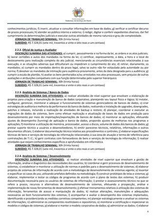4
conhecimentos jurídicos; f) inserir, atualizar e consultar informações em base de dados; g) verificar e certificar decurso
de prazos processuais; h) atender ao público interno e externo; i) redigir, digitar e conferir expedientes diversos, dar fiel
cumprimento às determinações judiciais e executar outras atividades de mesma natureza e grau de complexidade.
JORNADA DE TRABALHO SEMANAL: 30h (trinta horas)
SUBSÍDIO: R$ 7.328,01 (sete mil, trezentos e vinte e oito reais e um centavo)
2.2.2. Oficial de Justiça e Avaliador
DESCRIÇÃO SUMÁRIA DAS ATIVIDADES: a) cumprir, pessoalmente e na forma da lei, as ordens e os atos judiciais;
b) lavrar certidões e autos dos mandados na forma da lei; c) certificar, expressamente, a data, a hora e o local do
deslocamento para realização completa do ato judicial, mencionando as circunstâncias essenciais relacionadas à sua
execução, e as situações adversas que dificultaram ou impediram o cumprimento do ato; d) retirar, diariamente, os
mandados; e) cumprir os mandados dentro do prazo legal, salvo se outro não for estipulado pela autoridade ou por
norma; f) devolver os mandados de intimação para audiência previamente, antes da data designada para a audiência; g)
cumprir a escala de plantão; h) avaliar os bens penhorados e/ou arrestados nos atos processuais, sem prejuízo de outras
avaliações e atribuições compatíveis com sua função determinadas pelo superior hierárquico.
JORNADA DE TRABALHO SEMANAL: 30h (trinta horas)
SUBSÍDIO: R$ 7.328,01 (sete mil, trezentos e vinte e oito reais e um centavo)
2.2.3. Analista de Sistemas / Banco de Dados
DESCRIÇÃO SUMÁRIA DAS ATIVIDADES: a) realizar atividades de nível superior que envolvam a elaboração de
projetos para criação e manutenção de banco de dados corporativo, planejando seu layout físico e lógico; b) instalar,
configurar, gerenciar, monitorar e adequar o funcionamento de sistemas gerenciadores de bancos de dados; c) criar
estratégias de auditoria e melhoria da performance do banco de dados, realizando a instalação de upgrades, downgrades,
patches e releases, incluindo a realização de atividades de backup e restore; d) planejar, coordenar e executar as
migrações de dados de sistemas, bem como efetuar replicação e atualização de bases de dados em produção para
desenvolvimento por meio de importações/exportações de bancos de dados; e) monitorar as aplicações, efetuando
ajustes de desempenho (tunning) de aplicação e banco de dados, propondo ajustes de melhorias nos programas e
aplicações; f) monitorar a utilização de memória, processador, acesso a discos, volume de dados dos bancos de dados; g)
prestar suporte técnico a usuários e desenvolvedores; h) emitir pareceres técnicos, relatórios, informações e outros
documentos oficiais; i) elaborar documentação técnica relativa aos procedimentos e controles; j) elaborar especificações
técnicas de bens e serviços de tecnologia da informação relacionados à sua área de atuação e termo de referência para
contratações de T.I.C.; k) gerir contratos com fornecedores de bens e serviços de tecnologia da informação; l) realizar
atividades que exijam conhecimentos específicos e aprofundados em informática.
JORNADA DE TRABALHO SEMANAL: 30h (trinta horas)
SUBSÍDIO: R$ 7.328,01 (sete mil, trezentos e vinte e oito reais e um centavo)
2.2.4. Analista de Sistemas / Desenvolvimento
DESCRIÇÃO SUMÁRIA DAS ATIVIDADES: a) realizar atividades de nível superior que envolvam a gestão de
informação, análise e diagnóstico das necessidades dos usuários; b) coordenar e gerir processos de desenvolvimento de
sistemas; c) estabelecer e monitorar a utilização de normas e padrões para o desenvolvimento de sistemas; d) elaborar
projetos de sistemas de informação de acordo com a metodologia de desenvolvimento de sistemas vigente; e) levantar
e especificar os casos de uso, utilizando artefatos definidos na metodologia; f) construir protótipos de telas e sistemas; g)
elaborar, implementar e testar os códigos de programas de acordo com o plano de testes dos sistemas; h) produzir
documentação necessária para os usuários de sistemas de informação; i) prestar o assessoramento técnico no que se
refere a prazos, recursos e alternativas de desenvolvimento de sistemas, efetuando a prospecção, análise e
implementação de novas ferramentas de desenvolvimento; j) efetivar treinamentos relativos à utilização dos sistemas de
informação, ferramentas de acesso e manipulação de dados; k) realizar alterações, manutenções e adequações
necessárias ao bom funcionamento dos sistemas; l) acompanhar e avaliar o desempenho dos sistemas implantados,
identificando e providenciando as medidas corretivas competentes; m) planejar estrategicamente e analisar os sistemas
de informações; n) administrar os componentes reutilizáveis e repositórios; o) monitorar a certificação e inspecionar os
modelos e códigos de sistemas; p) elaborar e manter o modelo corporativo de dados; q) administrar os dados; r) elaborar
 