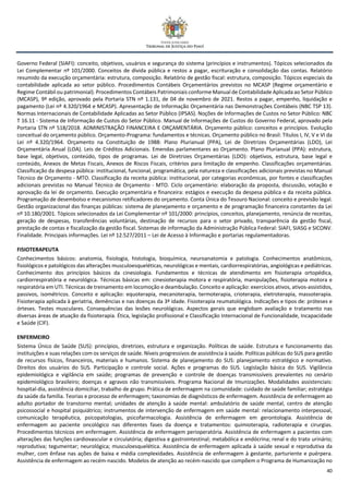 40
Governo Federal (SIAFI): conceito, objetivos, usuários e segurança do sistema (princípios e instrumentos). Tópicos selecionados da
Lei Complementar nº 101/2000. Conceitos de dívida pública e restos a pagar, escrituração e consolidação das contas. Relatório
resumido da execução orçamentária: estrutura, composição. Relatório de gestão fiscal: estrutura, composição. Tópicos especiais da
contabilidade aplicada ao setor público. Procedimentos Contábeis Orçamentários previstos no MCASP (Regime orçamentário e
Regime Contábil ou patrimonial). Procedimentos Contábeis Patrimoniais conforme Manual de Contabilidade Aplicada ao Setor Público
(MCASP), 9ª edição, aprovado pela Portaria STN nº 1.131, de 04 de novembro de 2021. Restos a pagar, empenho, liquidação e
pagamento (Lei nº 4.320/1964 e MCASP). Apresentação de Informação Orçamentária nas Demonstrações Contábeis (NBC TSP 13).
Normas Internacionais de Contabilidade Aplicadas ao Setor Público (IPSAS). Noções de Informações de Custos no Setor Público: NBC
T 16.11 - Sistema de Informação de Custos do Setor Público. Manual de Informações de Custos do Governo Federal, aprovado pela
Portaria STN nº 518/2018. ADMINISTRAÇÃO FINANCEIRA E ORÇAMENTÁRIA. Orçamento público: conceitos e princípios. Evolução
conceitual do orçamento público. Orçamento-Programa: fundamentos e técnicas. Orçamento público no Brasil: Títulos I, IV, V e VI da
Lei nº 4.320/1964. Orçamento na Constituição de 1988: Plano Plurianual (PPA), Lei de Diretrizes Orçamentárias (LDO), Lei
Orçamentária Anual (LOA). Leis de Créditos Adicionais. Emendas parlamentares ao Orçamento. Plano Plurianual (PPA): estrutura,
base legal, objetivos, conteúdo, tipos de programas. Lei de Diretrizes Orçamentárias (LDO): objetivos, estrutura, base legal e
conteúdo, Anexos de Metas Fiscais, Anexos de Riscos Fiscais, critérios para limitação de empenho. Classificações orçamentárias.
Classificação da despesa pública: institucional, funcional, programática, pela natureza e classificações adicionais previstas no Manual
Técnico de Orçamento - MTO. Classificação da receita pública: institucional, por categorias econômicas, por fontes e classificações
adicionais previstas no Manual Técnico de Orçamento - MTO. Ciclo orçamentário: elaboração da proposta, discussão, votação e
aprovação da lei de orçamento. Execução orçamentária e financeira: estágios e execução da despesa pública e da receita pública.
Programação de desembolso e mecanismos retificadores do orçamento. Conta Única do Tesouro Nacional: conceito e previsão legal.
Gestão organizacional das finanças públicas: sistema de planejamento e orçamento e de programação financeira constantes da Lei
nº 10.180/2001. Tópicos selecionados da Lei Complementar nº 101/2000: princípios, conceitos, planejamento, renúncia de receitas,
geração de despesas, transferências voluntárias, destinação de recursos para o setor privado, transparência da gestão fiscal,
prestação de contas e fiscalização da gestão fiscal. Sistemas de informação da Administração Pública Federal: SIAFI, SIASG e SICONV.
Finalidade. Principais informações. Lei nº 12.527/2011 – Lei de Acesso à Informação e portarias regulamentadoras.
FISIOTERAPEUTA
Conhecimentos básicos: anatomia, fisiologia, histologia, bioquímica, neuroanatomia e patologia. Conhecimentos anatômicos,
fisiológicos e patológicos das alterações musculoesqueléticas, neurológicas e mentais, cardiorrespiratórias, angiológicas e pediátricas.
Conhecimento dos princípios básicos da cinesiologia. Fundamentos e técnicas de atendimento em fisioterapia ortopédica,
cardiorrespiratória e neurológica. Técnicas básicas em: cinesioterapia motora e respiratória, manipulações, fisioterapia motora e
respiratória em UTI. Técnicas de treinamento em locomoção e deambulação. Conceito e aplicação: exercícios ativos, ativos-assistidos,
passivos, isométricos. Conceito e aplicação: equoterapia, mecanoterapia, termoterapia, crioterapia, eletroterapia, massoterapia.
Fisioterapia aplicada à geriatria, demências e nas doenças da 3ª idade. Fisioterapia reumatológica. Indicações e tipos de: próteses e
órteses. Testes musculares. Consequências das lesões neurológicas. Aspectos gerais que englobam avaliação e tratamento nas
diversas áreas de atuação da fisioterapia. Ética, legislação profissional e Classificação Internacional de Funcionalidade, Incapacidade
e Saúde (CIF).
ENFERMEIRO
Sistema Único de Saúde (SUS): princípios, diretrizes, estrutura e organização. Políticas de saúde. Estrutura e funcionamento das
instituições e suas relações com os serviços de saúde. Níveis progressivos de assistência à saúde. Políticas públicas do SUS para gestão
de recursos físicos, financeiros, materiais e humanos. Sistema de planejamento do SUS: planejamento estratégico e normativo.
Direitos dos usuários do SUS. Participação e controle social. Ações e programas do SUS. Legislação básica do SUS. Vigilância
epidemiológica e vigilância em saúde; programas de prevenção e controle de doenças transmissíveis prevalentes no cenário
epidemiológico brasileiro; doenças e agravos não transmissíveis. Programa Nacional de Imunizações. Modalidades assistenciais:
hospital-dia, assistência domiciliar, trabalho de grupo. Prática de enfermagem na comunidade: cuidado de saúde familiar; estratégia
da saúde da família. Teorias e processo de enfermagem; taxonomias de diagnósticos de enfermagem. Assistência de enfermagem ao
adulto portador de transtorno mental; unidades de atenção à saúde mental: ambulatório de saúde mental, centro de atenção
psicossocial e hospital psiquiátrico; instrumentos de intervenção de enfermagem em saúde mental: relacionamento interpessoal,
comunicação terapêutica, psicopatologias, psicofarmacologia. Assistência de enfermagem em gerontologia. Assistência de
enfermagem ao paciente oncológico nas diferentes fases da doença e tratamentos: quimioterapia, radioterapia e cirurgias.
Procedimentos técnicos em enfermagem. Assistência de enfermagem perioperatória. Assistência de enfermagem a pacientes com
alterações das funções cardiovascular e circulatória; digestiva e gastrointestinal; metabólica e endócrina; renal e do trato urinário;
reprodutiva; tegumentar; neurológica; musculoesquelética. Assistência de enfermagem aplicada à saúde sexual e reprodutiva da
mulher, com ênfase nas ações de baixa e média complexidades. Assistência de enfermagem à gestante, parturiente e puérpera.
Assistência de enfermagem ao recém-nascido. Modelos de atenção ao recém-nascido que compõem o Programa de Humanização no
 