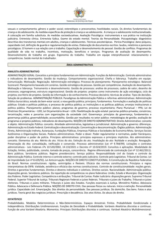 44
sexuais e comportamento; gênero e poder social; estereótipos e preconceitos; hostilidades raciais. Os direitos fundamentais da
criança e do adolescente. As medidas específicas de proteção à criança e ao adolescente. A criança e o adolescente institucionalizado.
A colocação em família substituta. As medidas socioeducativas. Avaliação Psicológica: instrumentais e sua prática na instituição
judiciária. Entrevista clínica. Entrevista lúdica. Exame do estado mental. Teorias da Personalidade. Psicopatologia: diagnóstico
descritivo dos transtornos mentais em adultos, crianças e adolescentes. Técnicas psicoterápicas. Perícia Psicológica: dano psíquico,
capacidade civil, definição de guarda e regulamentação de visitas. Elaboração de documentos escritos: laudos, relatórios e pareceres
psicológicos. O homem e sua relação com o trabalho. Capacitação e desenvolvimento de pessoal. Gestão de conflitos. Programas de
qualidade de vida no trabalho, incentivos, motivação, benefícios e serviços. Programas de avaliação de desempenho.
Desenvolvimento de trabalho em grupo. Ergonomia do trabalho. Trabalho em equipe interprofissional: relacionamento e
competências. Saúde mental do trabalhador.
ÁREA ADMINISTRATIVA
ANALISTA ADMINISTRATIVO
ADMINISTRAÇÃO GERAL: Conceitos e princípios fundamentais em Administração. Funções da Administração. Controle administrativo
e indicadores de desempenho. Gestão da mudança. Comportamento organizacional. Chefia e liderança. Trabalho em equipe.
Comunicação. Motivação. Negociação. Administração estratégica. Processo de planejamento. Planejamento estratégico. Balanced
Scorecard. Planejamento baseado em cenários. Gestão estratégica de pessoas. Gestão por competências. Avaliação de desempenho.
Motivação e liderança. Treinamento e desenvolvimento. Gestão de processos: análise de processos; cadeia de valor; desenho de
processos; organogramas; estrutura organizacional. Gestão de projetos: projetos como instrumento de ação estratégica; ciclo de
projetos; escritório de projetos. Gestão da informação e do conhecimento. Processo decisório: técnicas de análise. Tipos de decisões.
Solução de problemas. ADMINISTRAÇÃO PÚBLICA: Paradigmas da Administração Pública e reformas administrativas: Administração
Pública burocrática; estado do bem-estar social; a nova gestão pública; princípios; fundamentos. Formulação e avaliação de políticas
públicas: Estado e políticas públicas; o processo de política pública; as instituições e as políticas públicas; arranjos institucionais e
política pública. Planejamento público: planos; programas de governo; processo orçamentário; Plano Plurianual – PPA; Lei de
Diretrizes Orçamentárias – LDO; Lei Orçamentária Anual – LOA. Flexibilização da ação estatal: parcerias público-privadas; consórcios;
terceirização; redes e parcerias com organizações da sociedade civil. Governança: princípios da governança; fundamentos e
governança pública; governabilidade; accountability. Gestão por resultados no setor público: metodologias de gestão; avaliação de
programas e projetos públicos; indicadores de desempenho. NOÇÕES DE DIREITO ADMINISTRATIVO: Direito Administrativo: conceito
e objeto. Administração Pública: conceito. Atividade administrativa, legislativa e jurisdicional. Administração e governo: diferenças.
Administração no Estado Federal. Centralização e descentralização. Concentração e desconcentração. Órgãos públicos. Administração
Direta, Administração Indireta, Autarquias, Fundações Públicas, Empresas Públicas e Sociedades de Economia Mista. Serviços Sociais
Autônomos e Organizações Sociais. Poderes administrativos. Poder e dever. Poder regulamentar e normativo, poder hierárquico,
poder disciplinar e poder de polícia. Princípios administrativos: princípios expressos e princípios implícitos. Ato administrativo:
conceito. Elementos do ato. Mérito do ato. Vícios do ato. Extinção do ato. Invalidação do ato: Nulidade e anulação. Revogação.
Preservação do Ato: convalidação, ratificação e conversão. Processo administrativo (Lei nº 9.784/99). Licitações e contratos
administrativos - Leis Federais nºs 10.520/2002, 14.133/2021 e Decreto nº 10.024/2019. Conceitos e aplicações. Modalidade de
licitação, limites, publicidade, convite, tomada de preços, concorrência. Regime diferenciado de contratação (Lei nº 12.462/2011).
Bens públicos. Servidores públicos. Regime previdenciário. Serviço público. Responsabilidade civil do Estado e controle da
Administração Pública. Controle interno e controle externo: controle pelo Judiciário. Controle pelo Legislativo. Tribunal de Contas. Lei
de Improbidade (Lei nº 8.429/92). Lei Anticorrupção. NOÇÕES DE DIREITO CONSTITUCIONAL: A Constituição da República Federativa
do Brasil. Normas constitucionais: rígidas, semirrígidas e flexíveis. Eficácia das normas constitucionais. Princípios e regras
interpretativas da CRFB. Validade, existência e eficácia das normas constitucionais. Controle de constitucionalidade: noções gerais.
Direitos e garantias fundamentais. Direitos e deveres individuais e coletivos. Direitos sociais. Nacionalidade. Administração pública:
disposições gerais. Servidores públicos. Da repartição de competências no plano federativo: União, Estado e Município. Organização
dos Poderes. Poder Legislativo. Competência e atribuições. Tribunal de Contas. Poder Judiciário: disposições gerais. Supremo Tribunal
Federal. Superior Tribunal de Justiça. Tribunais Regionais Federais e juízes federais. Tribunais e juízes do Trabalho. Tribunais e juízes
eleitorais. Tribunais e juízes militares. Tribunais e juízes dos Estados. Funções essenciais à Justiça. Ministério Público. Advocacia
Pública. Advocacia e Defensoria Pública. NOÇÕES DE DIREITO CIVIL: Das pessoas físicas ou naturais. Início e extinção. Personalidade
jurídica. Capacidade civil. Emancipação. Dos direitos da personalidade. Das pessoas jurídicas. Do domicílio. Dos bens. Fatos e atos
jurídicos. Teoria geral dos negócios jurídicos. Prescrição e decadência. Dos atos ilícitos. Do abuso do direito.
ESTATÍSTICO
Probabilidades. Modelos Determinísticos e Não-Determinísticos. Espaços Amostrais Finitos. Probabilidade Condicionada e
Independência. Distribuições Unidimensionais. Funções de Densidade e Probabilidade. Variáveis Aleatórias discretas e contínuas.
Função de uma Variável Aleatória. Momentos. Principais Distribuições discretas e contínuas. Variável Aleatória Multidimensional.
 