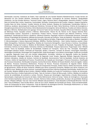 45
Distribuições conjuntas. Estatísticas de Ordem. Valor esperado de uma Variável Aleatória Multidimensional. Função Geratriz de
Momentos de uma Variável Aleatória. Distribuição Normal Bivariada. Convergência de Variáveis Aleatórias. Desigualdades
Estatísticas. Leis dos Grandes Números. Teoremas Limites. Lógica. Números Reais e Desigualdades. Geometria Analítica. Funções
Reais de Variável Real. Limites. Sequências. Continuidade. Derivadas. Comportamento das Funções. Integrais. Integrais Impróprias,
Funções Reais de Várias Variáveis. Funções Vetoriais de Várias Variáveis. Mudança de Coordenadas, Coordenadas Esféricas e
Cilíndricas, Jacobiano. Aproximação de Funções por Polinômios. Fórmulas de Taylor. Séries Numéricas. Critérios de Convergência e
Divergência para Séries de Termos Positivos. Séries Absolutamente Convergentes. Séries de Potências. Funções com Valores Vetoriais.
Máximos e Mínimos. Multiplicadores de Lagrange. Fórmula de Taylor de duas Variáveis. Equações Diferenciais Ordinárias. Equações
de Diferenças Finitas. Equações Lineares e Matrizes. Determinantes. Vetores R2, R3, Vetores no Rn. Espaços Vetoriais Reais.
Transformações Lineares. Autovalores e Autovetores. Produto Interno. Teorema Espectral para Matrizes Simétricas. Formas
Quadráticas. Classificação de Cônicas e Quádricas. Inferência Estatística. População, Amostra e Distribuições Amostrais. Estimação
Pontual: Propriedades de Estimadores. Métodos de Estimação; Intervalos de Confiança. Testes de Hipóteses. Informática: Evolução e
Conceitos. Lógica. Técnicas Básicas de Programação. Estruturas Básicas de Dados. Programação Estruturada ou Modular. Linguagem
R. Microcomputador e Sistema Operacional Windows. MSOffice. Planilhas Eletrônicas – Excel. Análise Estatística usando o Excel.
Dados Demográficos. Parâmetros Demográficos. Modelos de Crescimento Demográfico. Casos Discreto e Contínuo. Fecundidade.
Mortalidade. Emprego da Função Lx. Modelos de Mortalidade. Diagrama de Lexis. Projeções de População. Populações Teóricas.
Estimativas Indiretas da Fecundidade. Estimativas Indiretas da Mortalidade. Pesquisa Operacional. Programação Linear. Método
Simplex. Teoria da Dualidade, Análise de Sensibilidade, Problema de Transporte. Teoria das Filas. Simulação. Amostragem.
Amostragem Aleatória Simples. Estimação de Proporções, Razões e Domínios. Tamanho da Amostra. Amostragem Sistemática.
Amostragem Estratificada. Amostragem por Conglomerados. Dupla Amostragem. Erros Alheios à Amostragem. Análise de correlação
e regressão. Regressão Linear com uma Variável Independente. Correlação. Inferência em Regressão. Análise dos Resíduos.
Multicolinearidade. Abordagem Matricial do Modelo de Regressão Linear Simples. Regressão Múltipla. Regressão Polinomial.
Variáveis Indicadoras. Seleção de Variáveis. Controle de Qualidade. Gerenciamento Total da Qualidade. Controle Estatístico de
Processos. Análise de Capacidade do Processo. Procedimentos de Inspeção por Amostragem. Processos Estocásticos. Classificação
dos Processos Estocásticos. Distribuições Compostas. Eventos Recorrentes. Modelos de Passeio Aleatório. Ruína do Jogador. Cadeias
de Markov. Processos Estocásticos Markovianos. Processo de Poisson. Processos Estocásticos de Segunda Ordem. Análise
Multivariada. Distribuição Normal Multivariada. Análise de Componentes Principais. Análise Fatorial. Análise Discriminante. Análise
de Agrupamentos. Análise de Séries Temporais. Modelos para Séries Localmente Constantes. Modelos para Séries Temporais com
Tendência Linear. Modelos para Séries Sazonais. Suavização Exponencial Geral. Mínimos Quadrados Generalizados. Análise dos Erros
de Previsão. Modelos ARIMA de Box & Jenkins. Modelos SARIMA. Modelos de Função de Transferência e Análise de Intervenção.
Estatística Descritiva e Análise Exploratória de Dados. Tipos de Variáveis e Níveis de Mensuração. Gráficos. Medidas de tendência
central, de variabilidade, de assimetria e curtose. Percentis. Pesquisa por Amostragem. Experimentos e Estudos Observacionais.
Apresentação e Exploração do Conjunto de Dados. Análise Bidimensional. Séries de tempo. Tabelas de Contingência e Associação
entre Variáveis Qualitativas. Números índices. Conceito. Números índices simples, ponderados, de preço e de quantidade. Mudança
de base. Inflação e deflação. Taxa real. Taxa nominal. Métodos não paramétricos. Testes Baseados na Distribuição Binomial. Teste do
Sinal. Teste da Mediana. Teste de Mac Nemar. Teste de Cox e Stuart. Medidas de Correlação por Postos. Testes de Aleatoriedade.
Testes de Comparação de Vários Tratamentos. Teste de Aderência de Kolmogorov-Smirnov. Distribuição Multinomial e os Testes
Quiquadrado de Aderência, Linguagem R, Independência e Homogeneidade.
 