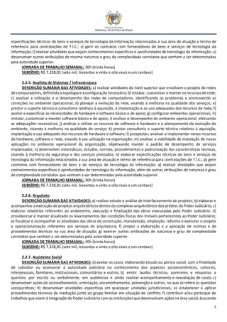 5
especificações técnicas de bens e serviços de tecnologia da informação relacionados à sua área de atuação e termo de
referência para contratações de T.I.C.; s) gerir os contratos com fornecedores de bens e serviços de tecnologia da
informação; t) realizar atividades que exijam conhecimentos específicos e aprofundados de tecnologia da informação; u)
desenvolver outras atribuições de mesma natureza e grau de complexidade correlatos que venham a ser determinadas
pela autoridade superior.
JORNADA DE TRABALHO SEMANAL: 30h (trinta horas)
SUBSÍDIO: R$ 7.328,01 (sete mil, trezentos e vinte e oito reais e um centavo)
2.2.5. Analista de Sistemas / Infraestrutura
DESCRIÇÃO SUMÁRIA DAS ATIVIDADES: a) realizar atividades de nível superior que envolvam o projeto de redes
de computadores, definindo a topologia e a configuração necessária; b) instalar, customizar e manter os recursos de rede;
c) analisar a utilização e o desempenho das redes de computadores, identificando os problemas e promovendo as
correções no ambiente operacional; d) planejar a evolução da rede, visando à melhoria na qualidade dos serviços; e)
prestar o suporte técnico e consultoria relativos à aquisição, à implantação e ao uso adequados dos recursos de rede; f)
avaliar e especificar as necessidades de hardware e software básico e de apoio; g) configurar ambientes operacionais, h)
instalar, customizar e manter software básico e de apoio; i) analisar o desempenho do ambiente operacional, efetuando
as adequações necessárias; j) analisar a utilizar os recursos de software e hardware e o planejamento da evolução do
ambiente, visando à melhoria na qualidade do serviço; k) prestar consultoria e suporte técnico relativos à aquisição,
implantação e uso adequado dos recursos de hardware e software; l) prospectar, analisar e implementar novos recursos
de hardware, software e rede, visando à sua utilização na organização; m) analisar a viabilidade de instalação de novas
aplicações no ambiente operacional da organização, objetivando manter o padrão de desempenho de serviços
implantados; n) desenvolver sistemáticas, estudos, normas, procedimentos e padronização das características técnicas,
visando à melhoria da segurança e dos serviços prestados; o) elaborar especificações técnicas de bens e serviços de
tecnologia da informação relacionados à sua área de atuação e termo de referência para contratações de T.I.C.; p) gerir
contratos com fornecedores de bens e de serviços de tecnologia da informação; q) realizar atividades que exijam
conhecimentos específicos e aprofundados de tecnologia da informação, além de outras atribuições de natureza e grau
de complexidade correlatos que venham a ser determinadas pela autoridade superior.
JORNADA DE TRABALHO SEMANAL: 30h (trinta horas)
SUBSÍDIO: R$ 7.328,01 (sete mil, trezentos e vinte e oito reais e um centavo)
2.2.6. Arquiteto
DESCRIÇÃO SUMÁRIA DAS ATIVIDADES: a) realizar estudo e análise de interfaceamento de projetos; b) elaborar e
acompanhar a execução de projetos arquitetônicos dentro do complexo arquitetônico dos prédios do Poder Judiciário; c)
elaborar relatórios referentes ao andamento, execução e finalização das obras executadas pelo Poder Judiciário; d)
providenciar e manter atualizado os levantamentos das condições físicas dos imóveis pertencentes ao Poder Judiciário;
e) fiscalizar e acompanhar as atividades das obras de construção, manutenção, ampliação, reforma e executar o projeto
e operacionalização referentes aos serviços de arquitetura; f) propor a elaboração e a aplicação de normas e de
procedimentos técnicos na sua área de atuação; g) exercer outras atribuições de natureza e grau de complexidade
correlatos que venham a ser determinadas pela autoridade superior.
JORNADA DE TRABALHO SEMANAL: 30h (trinta horas)
SUBSÍDIO: R$ 7.328,01 (sete mil, trezentos e vinte e oito reais e um centavo)
2.2.7. Assistente Social
DESCRIÇÃO SUMÁRIA DAS ATIVIDADES: a) avaliar os casos, elaborando estudo ou perícia social, com a finalidade
de subsidiar ou assessorar a autoridade judiciária no conhecimento dos aspectos socioeconômicos, culturais,
interpessoais, familiares, institucionais, comunitários e outros; b) emitir laudos técnicos, pareceres e respostas a
quesitos, por escrito ou verbalmente, em audiências e ainda realizar acompanhamento e reavaliação de casos; c)
desenvolver ações de aconselhamento, orientação, encaminhamento, prevenção e outros, no que se refere às questões
sociojurídicas; d) desenvolver atividades específicas em quaisquer unidades jurisdicionais; e) estabelecer e aplicar
procedimentos técnicos de mediação junto ao grupo familiar em situação de conflito; f) contribuir e/ou participar de
trabalhos que visem à integração do Poder Judiciário com as instituições que desenvolvam ações na área social, buscando
 