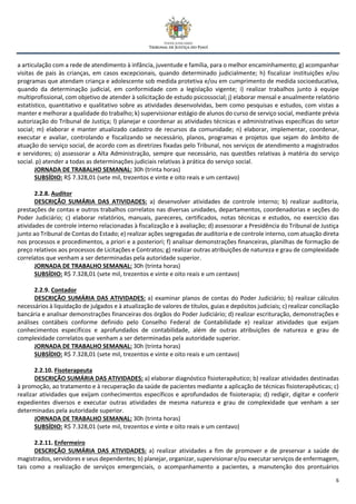 6
a articulação com a rede de atendimento à infância, juventude e família, para o melhor encaminhamento; g) acompanhar
visitas de pais às crianças, em casos excepcionais, quando determinado judicialmente; h) fiscalizar instituições e/ou
programas que atendam criança e adolescente sob medida protetiva e/ou em cumprimento de medida socioeducativa,
quando da determinação judicial, em conformidade com a legislação vigente; i) realizar trabalhos junto à equipe
multiprofissional, com objetivo de atender à solicitação de estudo psicossocial; j) elaborar mensal e anualmente relatório
estatístico, quantitativo e qualitativo sobre as atividades desenvolvidas, bem como pesquisas e estudos, com vistas a
manter e melhorar a qualidade do trabalho; k) supervisionar estágio de alunos do curso de serviço social, mediante prévia
autorização do Tribunal de Justiça; l) planejar e coordenar as atividades técnicas e administrativas específicas do setor
social; m) elaborar e manter atualizado cadastro de recursos da comunidade; n) elaborar, implementar, coordenar,
executar e avaliar, controlando e fiscalizando se necessário, planos, programas e projetos que sejam do âmbito de
atuação do serviço social, de acordo com as diretrizes fixadas pelo Tribunal, nos serviços de atendimento a magistrados
e servidores; o) assessorar a Alta Administração, sempre que necessário, nas questões relativas à matéria do serviço
social. p) atender a todas as determinações judiciais relativas à prática do serviço social.
JORNADA DE TRABALHO SEMANAL: 30h (trinta horas)
SUBSÍDIO: R$ 7.328,01 (sete mil, trezentos e vinte e oito reais e um centavo)
2.2.8. Auditor
DESCRIÇÃO SUMÁRIA DAS ATIVIDADES: a) desenvolver atividades de controle interno; b) realizar auditoria,
prestações de contas e outros trabalhos correlatos nas diversas unidades, departamentos, coordenadorias e seções do
Poder Judiciário; c) elaborar relatórios, manuais, pareceres, certificados, notas técnicas e estudos, no exercício das
atividades de controle interno relacionadas à fiscalização e à avaliação; d) assessorar a Presidência do Tribunal de Justiça
junto ao Tribunal de Contas do Estado; e) realizar ações segregadas de auditoria e de controle interno, com atuação direta
nos processos e procedimentos, a priori e a posteriori; f) analisar demonstrações financeiras, planilhas de formação de
preço relativos aos processos de Licitações e Contratos; g) realizar outras atribuições de natureza e grau de complexidade
correlatos que venham a ser determinadas pela autoridade superior.
JORNADA DE TRABALHO SEMANAL: 30h (trinta horas)
SUBSÍDIO: R$ 7.328,01 (sete mil, trezentos e vinte e oito reais e um centavo)
2.2.9. Contador
DESCRIÇÃO SUMÁRIA DAS ATIVIDADES: a) examinar planos de contas do Poder Judiciário; b) realizar cálculos
necessários à liquidação de julgados e à atualização de valores de títulos, guias e depósitos judiciais; c) realizar conciliação
bancária e analisar demonstrações financeiras dos órgãos do Poder Judiciário; d) realizar escrituração, demonstrações e
análises contábeis conforme definido pelo Conselho Federal de Contabilidade e) realizar atividades que exijam
conhecimentos específicos e aprofundados de contabilidade, além de outras atribuições de natureza e grau de
complexidade correlatos que venham a ser determinadas pela autoridade superior.
JORNADA DE TRABALHO SEMANAL: 30h (trinta horas)
SUBSÍDIO: R$ 7.328,01 (sete mil, trezentos e vinte e oito reais e um centavo)
2.2.10. Fisoterapeuta
DESCRIÇÃO SUMÁRIA DAS ATIVIDADES: a) elaborar diagnóstico fisioterapêutico; b) realizar atividades destinadas
à promoção, ao tratamento e à recuperação da saúde de pacientes mediante a aplicação de técnicas fisioterapêuticas; c)
realizar atividades que exijam conhecimentos específicos e aprofundados de fisioterapia; d) redigir, digitar e conferir
expedientes diversos e executar outras atividades de mesma natureza e grau de complexidade que venham a ser
determinadas pela autoridade superior.
JORNADA DE TRABALHO SEMANAL: 30h (trinta horas)
SUBSÍDIO: R$ 7.328,01 (sete mil, trezentos e vinte e oito reais e um centavo)
2.2.11. Enfermeiro
DESCRIÇÃO SUMÁRIA DAS ATIVIDADES: a) realizar atividades a fim de promover e de preservar a saúde de
magistrados, servidores e seus dependentes; b) planejar, organizar, supervisionar e/ou executar serviços de enfermagem,
tais como a realização de serviços emergenciais, o acompanhamento a pacientes, a manutenção dos prontuários
 