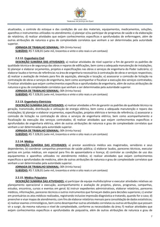7
atualizados, o controle do estoque e das condições de uso dos materiais, equipamentos, medicamentos, soluções,
aparelhos e instrumentos utilizados no atendimento; c) planejar e/ou participar de programas de saúde e da elaboração
de relatórios; d) realizar atividades que exijam conhecimentos específicos e aprofundados de enfermagem, além de
outras atribuições de natureza e grau de complexidade correlatos que venham a ser determinadas pela autoridade
superior.
JORNADA DE TRABALHO SEMANAL: 30h (trinta horas)
SUBSÍDIO: R$ 7.328,01 (sete mil, trezentos e vinte e oito reais e um centavo)
2.2.12. Engenheiro Civil
DESCRIÇÃO SUMÁRIA DAS ATIVIDADES: a) realizar atividades de nível superior a fim de garantir os padrões de
qualidade técnica e de segurança das obras e reparos de edificações, bem como a adequada manutenção de instalações;
b) planejar e elaborar orçamentos, projetos e especificações nas obras e serviços de engenharia do Poder Judiciário; c)
elaborar laudos e termos de referências na área de engenharia necessários à contratação de obras e serviços respectivos;
d) realizar a avaliação de imóveis para fins de aquisição, alienação e locação; e) assessorar a comissão de licitação na
contratação de obras e serviços de engenharia, bem como acompanhar e fiscalizar a execução dos serviços contratados;
f) realizar atividades que exijam conhecimentos específicos e aprofundados de engenharia, além de outras atribuições de
natureza e grau de complexidade correlatos que venham a ser determinadas pela autoridade superior.
JORNADA DE TRABALHO SEMANAL: 30h (trinta horas)
SUBSÍDIO: R$ 7.328,01 (sete mil, trezentos e vinte e oito reais e um centavo)
2.2.13. Engenheiro Eletricista
DESCRIÇÃO SUMÁRIA DAS ATIVIDADES: a) realizar atividades a fim de garantir os padrões de qualidade técnica na
geração, transmissão, distribuição e utilização de energia elétrica, bem como a adequada manutenção e reparo das
instalações; b) planejar e elaborar orçamentos, especificações, projetos elétricos e termos de referência; c) assessorar a
comissão de licitação na contratação de obras e serviços de engenharia elétrica, bem como acompanhamento e
fiscalização da execução dos serviços contratados; d) realizar atividades que exijam conhecimentos específicos e
aprofundados de engenharia elétrica, além de outras atribuições de natureza e grau de complexidade correlatos que
venham a ser determinadas pela autoridade superior.
JORNADA DE TRABALHO SEMANAL: 30h (trinta horas)
SUBSÍDIO: R$ 7.328,01 (sete mil, trezentos e vinte e oito reais e um centavo)
2.2.14. Médico
DESCRIÇÃO SUMÁRIA DAS ATIVIDADES: a) prestar assistência médica aos magistrados, servidores e seus
dependentes; b) coordenar campanhas preventivas de saúde pública; c) elaborar laudos, pareceres técnicos, executar
perícias em juntas médicas, em especial para fins de aposentadoria e licença; d) controlar as condições de uso dos
equipamentos e aparelhos utilizados no atendimento médico; e) realizar atividades que exijam conhecimentos
específicos e aprofundados de medicina, além de outras atribuições de natureza e grau de complexidade correlatos que
venham a ser determinadas pela autoridade superior.
JORNADA DE TRABALHO SEMANAL: 30h (trinta horas)
SUBSÍDIO: R$ 7.328,01 (sete mil, trezentos e vinte e oito reais e um centavo)
2.2.15. Médico Psiquiatra
DESCRIÇÃO SUMÁRIA DAS ATIVIDADES: a) participar de equipe multidisciplinar e executar atividades relativas ao
planejamento operacional e execução, acompanhamento e avaliação de projetos, planos, programas, campanhas,
estudos, encontros, cursos e eventos em geral; b) instruir expedientes administrativos, elaborar relatórios, pareceres
médicos, informações, pareceres técnicos e outros instrumentos que forneçam dados para decisões superiores; c) anotar
em prontuários os atos médicos realizados, registrando inclusive impressão diagnóstica e tratando, quando for o caso; d)
preencher e visar mapas de atendimento, com fins de elaborar relatórios mensais para consolidação de dados estatísticos;
e) realizar exames criminológicos, bem como desempenhar outras atividades correlatas ou outras atribuições que possam
vir a surgir, da mesma natureza e nível de complexidade, conforme as necessidades da área; f) realizar atividades que
exijam conhecimentos específicos e aprofundados de psiquiatria, além de outras atribuições de natureza e grau de
 