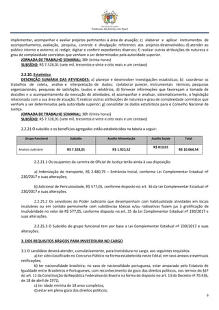 9
implementar, acompanhar e avaliar projetos pertinentes à área de atuação; c) elaborar e aplicar instrumentos de
acompanhamento, avaliação, pesquisa, controle e divulgação referentes aos projetos desenvolvidos; d) atender ao
público interno e externo; e) redigir, digitar e conferir expedientes diversos; f) realizar outras atribuições de natureza e
grau de complexidade correlatos que venham a ser determinadas pela autoridade superior.
JORNADA DE TRABALHO SEMANAL: 30h (trinta horas)
SUBSÍDIO: R$ 7.328,01 (sete mil, trezentos e vinte e oito reais e um centavo)
2.2.20. Estatístico
DESCRIÇÃO SUMÁRIA DAS ATIVIDADES: a) planejar e desenvolver investigações estatísticas; b) coordenar os
trabalhos de coleta, análise e interpretação de dados; c)elaborar parecer, instrumentais técnicos, pesquisas
organizacionais, pesquisas de satisfação, laudos e relatórios; d) fornecer informações que favoreçam a tomada de
decisões e o acompanhamento da execução de atividades; e) acompanhar e analisar, sistematicamente, a legislação
relacionada com a sua área de atuação; f) realizar outras atribuições de natureza e grau de complexidade correlatos que
venham a ser determinadas pela autoridade superior; g) consolidar os dados estatísticos para o Conselho Nacional de
Justiça.
JORNADA DE TRABALHO SEMANAL: 30h (trinta horas)
SUBSÍDIO: R$ 7.328,01 (sete mil, trezentos e vinte e oito reais e um centavo)
2.2.21 O subsídio e os benefícios agregados estão estabelecidos na tabela a seguir:
Grupo Funcional Subsídio Auxílio Alimentação Auxílio Saúde Total
Analista Judiciário R$ 7.328,01 R$ 1.923,52
R$ 813,01
R$ 10.064,54
2.2.21.1 Os ocupantes da carreira de Oficial de Justiça terão ainda à sua disposição:
a) Indenização de transporte, R$ 2.480,79 – Entrância Inicial, conforme Lei Complementar Estadual nº
230/2017 e suas alterações;
b) Adicional de Periculosidade, R$ 577,05, conforme disposto no art. 36 da Lei Complementar Estadual nº
230/2017 e suas alterações.
2.2.25.2 Os servidores do Poder Judiciário que desempenham com habitualidade atividades em locais
insalubres ou em contato permanente com substâncias tóxicas e/ou radioativas fazem jus à gratificação de
insalubridade no valor de R$ 577,05, conforme disposto no art. 35 da Lei Complementar Estadual nº 230/2017 e
suas alterações.
2.2.25.3 O Subsídio do grupo funcional tem por base a Lei Complementar Estadual nº 230/2017 e suas
alterações.
3. DOS REQUISITOS BÁSICOS PARA INVESTIDURA NO CARGO
3.1 O candidato deverá atender, cumulativamente, para investidura no cargo, aos seguintes requisitos:
a) ter sido classificado no Concurso Público na forma estabelecida neste Edital, em seus anexos e eventuais
retificações;
b) ter nacionalidade brasileira; no caso de nacionalidade portuguesa, estar amparado pelo Estatuto de
Igualdade entre Brasileiros e Portugueses, com reconhecimento do gozo dos direitos políticos, nos termos do §1º
do art. 12 da Constituição da República Federativa do Brasil e na forma do disposto no art. 13 do Decreto nº 70.436,
de 18 de abril de 1972;
c) ter idade mínima de 18 anos completos;
d) estar em pleno gozo dos direitos políticos;
 