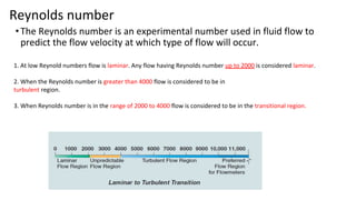 Reynolds number
•The Reynolds number is an experimental number used in fluid flow to
predict the flow velocity at which type of flow will occur.
1. At low Reynold numbers flow is laminar. Any flow having Reynolds number up to 2000 is considered laminar.
2. When the Reynolds number is greater than 4000 flow is considered to be in
turbulent region.
3. When Reynolds number is in the range of 2000 to 4000 flow is considered to be in the transitional region.
 