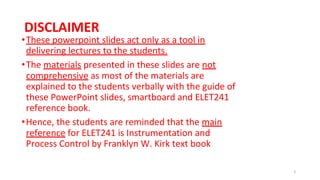 DISCLAIMER
•These powerpoint slides act only as a tool in
delivering lectures to the students.
•The materials presented in these slides are not
comprehensive as most of the materials are
explained to the students verbally with the guide of
these PowerPoint slides, smartboard and ELET241
reference book.
•Hence, the students are reminded that the main
reference for ELET241 is Instrumentation and
Process Control by Franklyn W. Kirk text book
2
 