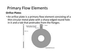 Primary Flow Elements
Orifice Plates
•An orifice plate is a primary flow element consisting of a
thin circular metal plate with a sharp-edged round hole
in it and a tab that protrudes from the flanges.
 