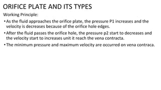 ORIFICE PLATE AND ITS TYPES
Working Principle:
•As the fluid approaches the orifice plate, the pressure P1 increases and the
velocity is decreases because of the orifice hole edges.
•After the fluid passes the orifice hole, the pressure p2 start to decreases and
the velocity start to increases unit it reach the vena contracta.
•The minimum pressure and maximum velocity are occurred on vena contraca.
 