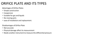ORIFICE PLATE AND ITS TYPES
Advantages of Orifice Plates
• Simple construction
• Inexpensive
• Suitable for gas and liquids
• No moving parts
• ease of installation and replacement.
Disadvantages of Orifice Plate
• Not accurate
• Physical damage affect its measurement
• Needs another instrument to measure the differential pressure
 